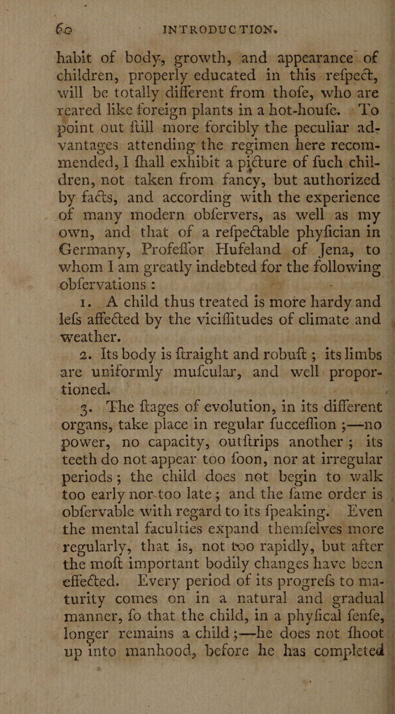 habit of body, growth, and appearance of — children, properly educated in this refpect, will be totally different from thofe, who are reared like foreign plants in a hot-houfe. »To — point out full more forcibly the peculiar ad- vantages attending the regimen here recom- — mended, I fhall exhibit a picture of fuch chil- — dren, not taken from fancy, but authorized — by fads, and according with the experience — of many modern obfervers, as well as my — own, and that of a refpectable phyfician in — Germany, Profeflor Hufeland of Jena, to — whom Iam greatly indebted for the follnnome adie cgi . A child thus treated is moe bate and — lef affected by the viciflitudes of climate and | weather. 2. Its body is ftraight and robuft ; its limbs are uniformly mufcular, and well propor-— tioned. 4 3. ‘Fhe ftages of evolution, in its different — organs, take place in regular fucceffion ;—no power, no capacity, outitrips another ; its teeth do not appear too foon, nor at irregular — periods; the child does net begin to walk too early nor-too late; and the fame order is | obfervable with regard to its fpeaking. Even © the mental faculties expand themfelves more regularly, that is, not too rapidly, but after the moft important bodily changes have bee effected. Every period of its progrefs to ma-_ turity comes on in a natural and gradual manner, fo that the child, in a phyfi ical fenfe, longer remains a child; .—he does not fhoot up into manhood, before he has completed 