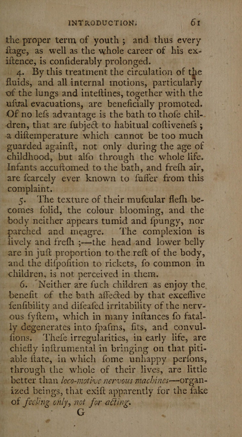 the proper term of youth; and thus every iiage, as well as the whole career of his ex- iftence, is confiderably prolonged. 4. By this treatment the circulation of t fluids, and all internal motions, particular ; of the lungs and inteftines, together with the ufwal evacuations, are beneficially promoted. Of no lefs advantage is the bath to thofe chil-. dren, that are fubject to habitual coftivenets ; a diftemperature which cannot be too much guarded againft, not only during the age of childhood, but alfo through the whole life. Infants abaithonaed to the bath, and frefh air, are {carcely ever known to faffer from this complaint. _ 5. The texture of their siiiha flefh be- comes folid, the colour blooming, and the body neither appears tumid and {pungy, nor parched and meagre. The complexion is - lively and frefh ; ,—the head.and lower belly are in juit proportion to.the reft of the body, and the difpofition to rickets, fo common in children, is not perceived in them. _ 6. Neither are fuch children as enjoy the. benefit of the bath affected by that exceflive fenfibility and difeafed irritability of the nerv- ous fyftem, which in many inftances fo fatal- ly degenerates into fpafms, fits, and convul- fions. Thefe irregularities, in early life, are chiefly inftrumental in bringing on that piti- able ftate, in which fome unhappy. perfons, © _ through the whole of their lives, are little » better than /oco-motive nervous machines—organ- _ ized beings, that exift apparently for the fake » of feeling only, a for acting. &amp;