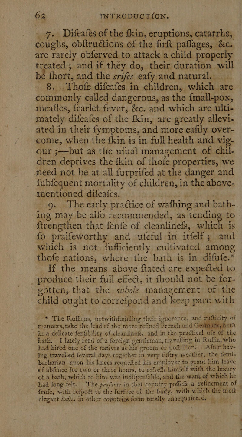 7. Diteafes of the fkin, eruptions, catarrhs, pie 8 obftrutions of the firft paffages, &amp;c. are rarely obferved to attack a child properly treated ; and if they do, their duration. will be ‘she and the cri ifes eafy and natural. ‘Thofe difeafes in children, which 2 are pe sta called dangerous, as the fmall-pox, meafles, {carlet fever;.. &amp;c. and which are ulti- mately difeafes of the fkin, are greatly allevi- ated in their fymptoms, and more eafily over- come, when the fkin is in full health and vig- our ;—but as the ufual management of chil- dren deprives the fkin of thofe properties, we need not be at all furprifed at the danger and fubfequent mortality of children, in the above- mentioned difeafes. 9. The early practice of wafhing and bath- ing may be alfo recommended, as tending to Strengthen that fenfe of cleanlinefs, which is. fo pr raifeworthy and ufetul in itfelf ; and which is not. fufficiently cultivated among thofe nations, where the bath is in difufe.* If the means above flated are expected to _ produce their full effect, it dhould not be for- gotten, that the. whole management of the child ought to correfpond and ‘keep pace with * The Ruffians, notwithitamdthe their ignotance, and rinsticity of manners, take the lead of the more ref ened Yrench and Gernians, in a delicate fenfib iligy of cleanlineis, and in the practical ufe of the | bath. I lately read of a foreign gentleman, travelling in Ruflia, ‘who had hired one of the natives as iis groom ¢r poftillicn. After hav- ing travelled feveral days together in very Selig weather, the femi- barbarian upon his knees requeited his employer to grant him leave ef abfence for two or three hours, to refrefh himfelf with the luxury of a bath, which to him was indifpenfable, and the want of which he had long ‘felt. ‘The feafants in that country poffefs a refinement of fenfe, with refpect to the furface of the body, with which the moft- elegant /adies in other countaies feem totally unacquainted.  