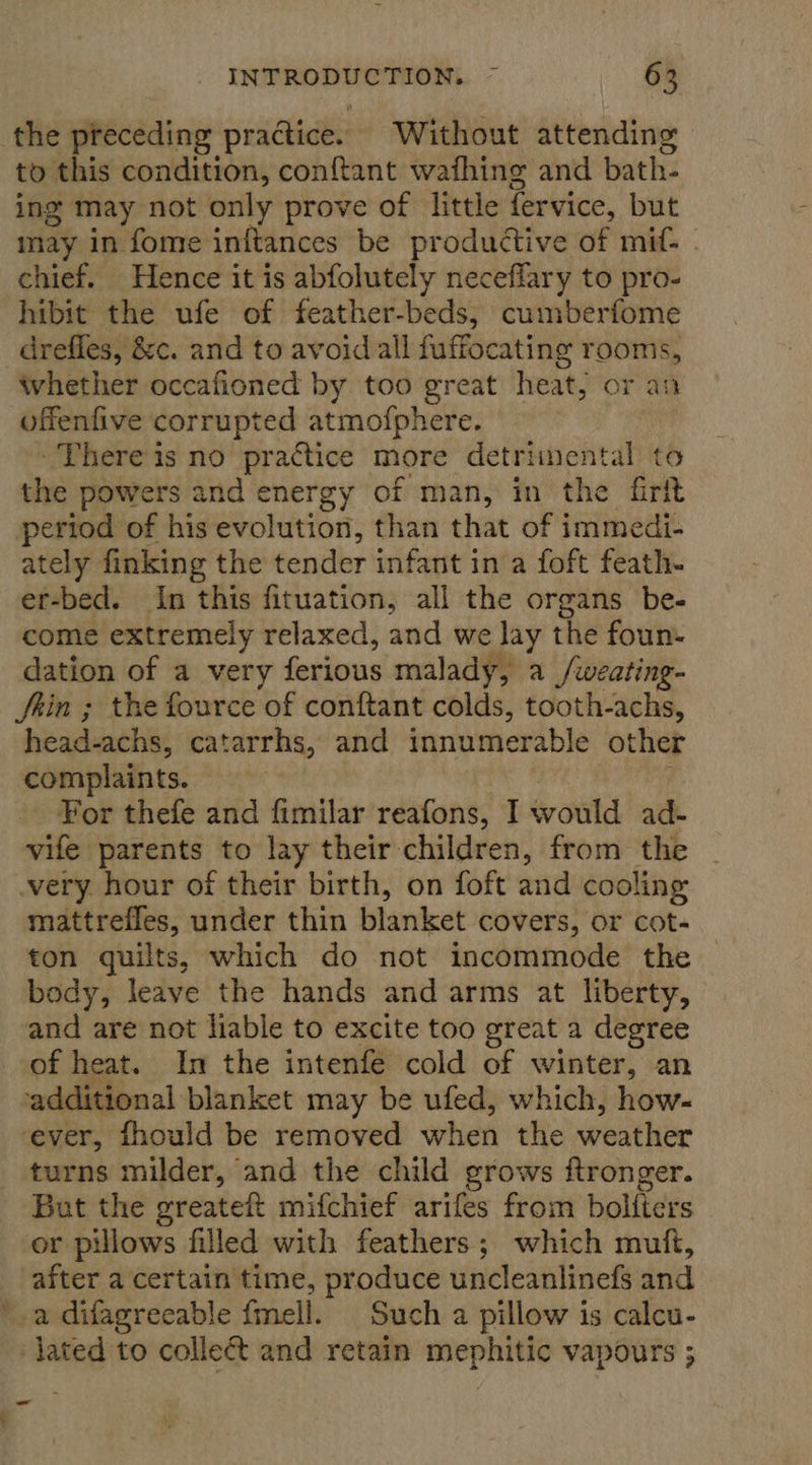the preceding practice. Without attending to this condition, conftant wafhing and bath- ing may not only prove of little fervice, but may in fome initances be productive of mit: chief. Hence it is abfolutely neceflary to pro- hibit the ufe of feather-beds, cumberfome -_drefles, &amp;c. and to avoid all fuffocating rooms, whether occafioned by too great heat, or an offenfive corrupted atmofphere. There is no practice more detriinental to the powers and energy of man, in the firf period of his evolution, than that of immedi- ately finking the tender infant in a foft feath- er-bed. In this fituation, all the organs be- come extremely relaxed, and we ny the foun. dation of a very ferious malady, a _/weating- Jain ; the fource of conftant colds, tooth-achs, head-achs, catarrhs, and innumerable other complaints. For thefe and fimilar reafons, I would ad- vife parents to lay their children, from the very hour of their birth, on foft and cooling mattrefles, under thin blanket covers, or cot- ton quilts, which do not incommode the body, leave the hands and arms at liberty, and are not liable to excite too great a degree of heat. In the intenfe cold of winter, an additional blanket may be ufed, which, how- ever, fhould be removed when the weather turns milder, and the child grows ftronger. Bat the greateft mifchief arifes from boliters or pillows filled with feathers; which muft, after a certain time, produce uncleanlinefs and a difagreeable fmell. Such a pillow is calcu- -jated to colleét and retain mephitic vapours ;