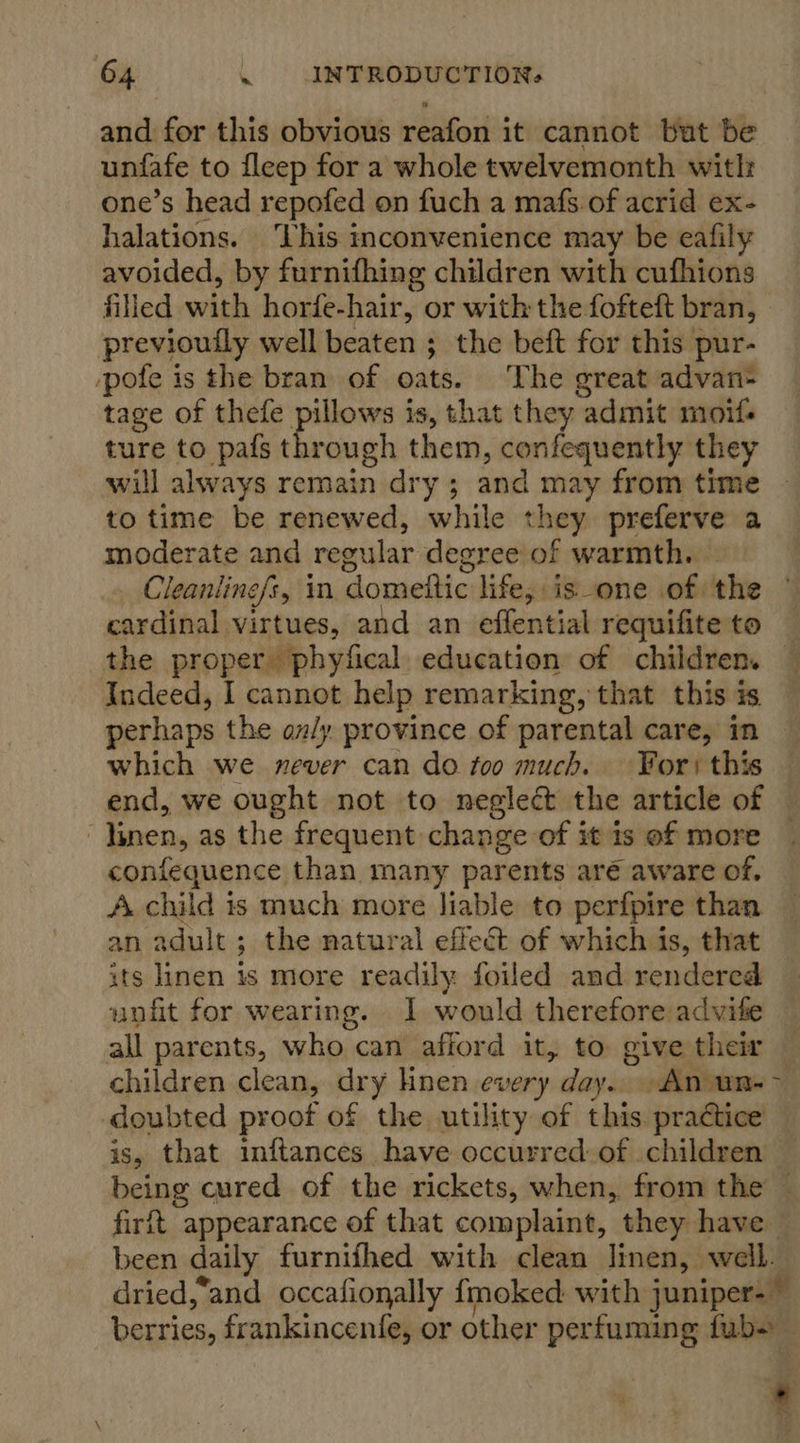 and for this obvious reafon it cannot buat be unfafe to fleep for a whole twelvemonth witl: one’s head repofed on fuch a mafs of acrid ex- halations. ‘This inconvenience may be eafily avoided, by furnifhing children with cufhions filled welch horfe- hair, or with the fofteft bran, previouily well beaten ; the beft for this pur- pole is the bran of oats. The great advan- tage of thefe “esi is, that they admit moifs ture to pafs through them, confequently they will always remain dry ; and may from time to time be renewed, while they preferve a moderate and regular degree of warmth. Cleanline/s, in domeftic life, is_one .of. the candied virtues, and an effential requifiteto — the proper phyfical education of children. © Indeed, I cannot help remarking, that this is perhaps the an/y province of parental care, in which we never can do too much. Yor) this end, we ought not to negledt the article of — linen, as the frequent. change of it is of more confequence than many parents are aware of, f yee? is much more liable to perfpire than adult ; the natural effect of which is, that a linen is more readily foiled and rendered unfit for wearing. I would therefore advife all parents, who can afford it, to give their children clean, dry linen every day An un-- doubted proof of the utility of this. practice is, that inftances have occurred: of children being cured of the rickets, when, from the | fir appearance of that complaint, they have been daily furnifhed with clean linen, well. dried,‘and occafionally {moked with j juniper.” berries, frankincenfe, or other perfuming fubs
