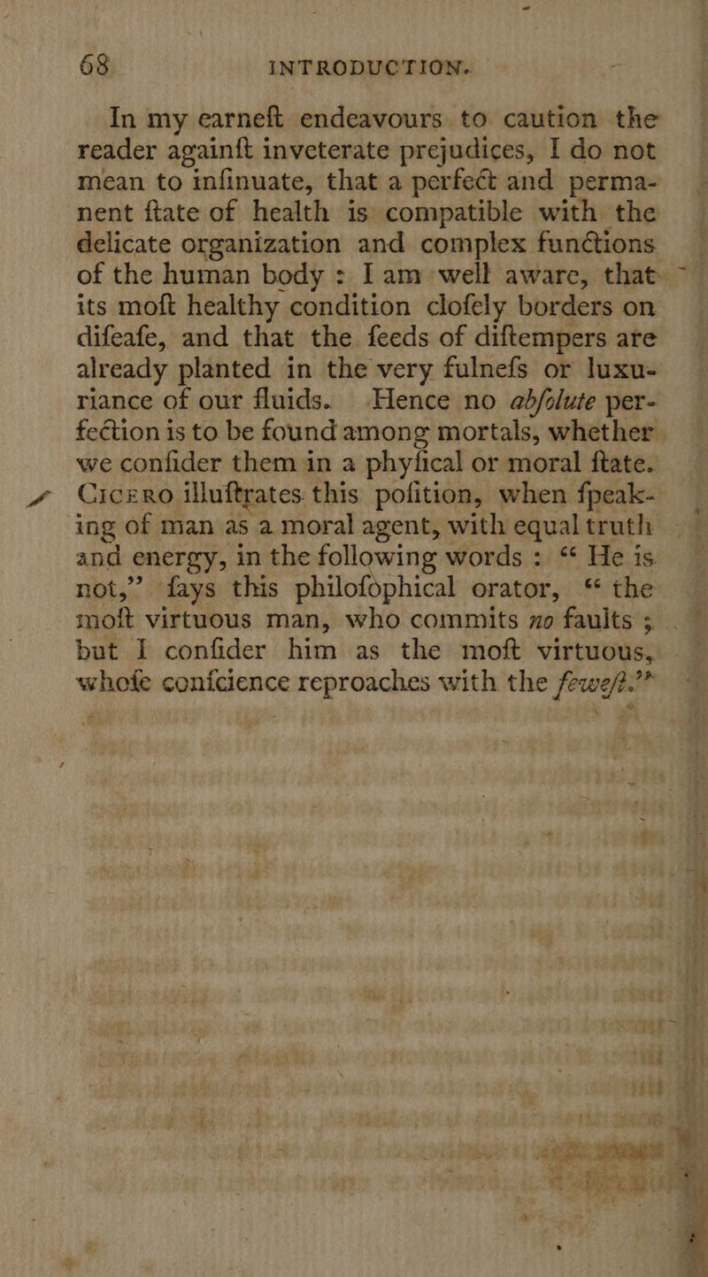 In my earneft endeavours to caution the reader again{ft inveterate prejudices, I do not mean to infinuate, that a perfect and perma- nent ftate of health is compatible with the delicate organization and complex functions its moft healthy condition clofely borders on difeafe, and that the feeds of diftempers are already planted in the very fulnefs or luxu- riance of our fluids. Hence no adb/olute per- fection is to be found among mortals, whether we confider them in a phyfical or moral ftate. Cicero illuftrates this pofition, when fpeak- ing of man as a moral agent, with equal truth and energy, in the following words : “ He is not,” fays this philofophical orator, “ the but I confider him as the moft virtuous, whofe conicience reproaches with the fewe/.’”” 