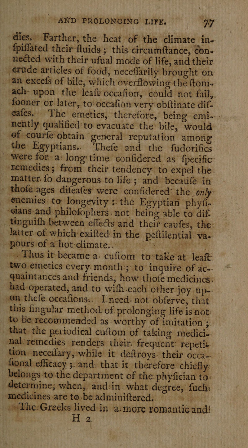 dies.» Farther, the heat of the climate in- ‘fpillated their fluids ; this circumftance, ¢on- nected with their ufual mode of life, and their. _ etude articles of food, neceflarily brought on an excefs of bile, which overflowing the ftom- ach- upon the leaftoccafion, could not fail, fooner or later, to‘ occafion very obftinate dif- eafes. The emetics, therefore, being emi- - nently qualified:to evacuate the bile, would ef courfe obtain. general reputation among the Egyptians.. ‘Phefe and the fadorifics ‘were for: a: long time confidered as’ fpecific” Temedies; from their tendency to expel the matter: fo dangerous to life ;:and becaufe in - thofe ages difeafes were confidered: the _only: _ enemies to longevity : the Eeyptian phyfi- “¢lans- and. philofophers. not being able to dif. - _ tinguith between effects and their caufes, the: latter. of which exifted in the peftilential va.. pours'of azhot-climate.° 9s i, Thus it became a: cuftonr to-take at leaft: two emetics every. month ;:to inquire of ac-- _quaintances and friends, how thofe medicines: had operated, and to wifhieach other joy up-- on thefe.oceafions.. I-need: not obferve, that this fingular method. of prolongin e&amp; life is not: to Be recommended as. worthy of imitation * _ that. the periodical cuftom-of taking medici- - naloremedies renders their. frequent: repetit- tion neceflary, while it deftroys- their occa-. fional efficacy ;. and. that it therefore ‘chiefly: belongs tothe department of the phyfician to: determine; when, and:in what degree, fuch: medicines are to be adminiftered.. ee »w The: Greeks lived in a:more romantic and!