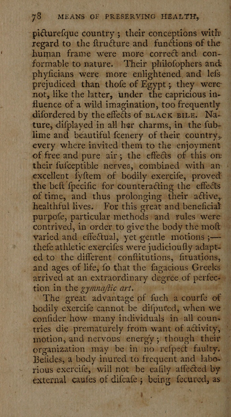 -picturefque country ; their conceptions with: regard to the ftr udture and functions of the human frame were more correct and con- formable to nature. Their philofophers and: phyficians were more enlightened. and lefs. prejudiced than thofe of Egypt ; they were not, like the latter, under the capricious in- _ fluence of a wild imagination, too frequently difordered by the effects of shack BILE. Na- ture, difplayed in all her charms, in the fub- — lime and beautiful fcenery of their country, every where invited them to the enjoyment _ of free and pure air; the effets of this om their fufceptible nerves, combined with am | excellent fyftem of bodily exercife, proved — the beft {pecific for counteratting the effects of time, and thus prolonging their active, healthful lives. For this great and beneficial _ purpofe, particular methods» and rules were | contrived, in order to give the body the moft c varied and effectual, yet gentle motions ;— thefe athletic exercifes were judicioufly adapts ¥ ed to the different conftitutions, fituations, _ and ages of life, fo that the fagacious Greeks — arrived at an extraordinary si of - fect tion in the gymna/tic art. a ‘The great advantage of forks Sct 05 “s bodily exercife cannot “be difputed, when we | confider how many individuals in all couns — tries die prematurely from want of activity, ¢ motion, and nervous energy; though their — organization may be in no refpect faulty, — Belides, a body inured to frequent and labos — rious exercife, will not be ealily affected by external caules of difcafe; being: aed as :