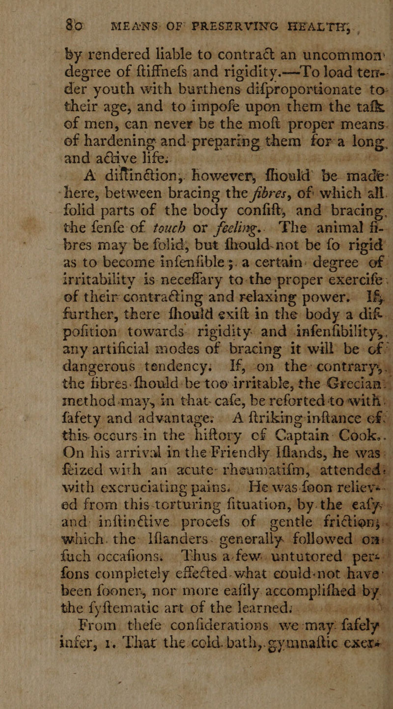 by rendered liable to contract an uncommon: degree of ftiffnefs and rigidity.—To load ten-- der youth with burthens dif{proportionate to: their age, and to impofe upon them the tafk of men, can never be the moft proper means. of hardening and: prepacing: them fora Ong and active life.. * A difin@ion;, Rowevery ffiould: nie made: ‘here, between bracing the fibres, of which all. _ folid parts of the body confift, and bracing. the fenfe of touch or feeling... The animal fi-. bres may be folic; but fhould.not be fo rigid’ as to become infenfible s 5. a certain: degree of: irritability is. neceflary to-the- “proper exercife. of their contra@ing and relaxing power. If. further, there fhould exift in the body a dif. ‘pofition towards. rigidity and infenfibility,, any artificial modes of bracing it wall be of? dangerous tendency: If, on the» contrary, the fibres. fhould: be too irritable, the Grecian? method«may, in that- cafe, be reforted to~with: fafety and advantage: A ftrikinginftance ofS this. occurs-in the hiftory of Captain: Cook.. On his arrival inthe Friendly Iflands, he was: feized with an. acute: rheumatifm, attendes with excruciating pains. Hewasfoon reliewss : ed from this-torturing fituation, by the aly and: inftin@ive. procefs of gentle fridion; « which. the: Hlanders. generally followed om: iki occafions: ‘Thus afew: untutored: pers! fons completely effected. what could-not have’ been fooner, nor more eafily. achonphieaedian the fyftematic art-of the learneds. 4g (7% From. thefe confiderations we:may: fafely- infer, 1. That the:cold. bath,. gynmattic OXCKs 