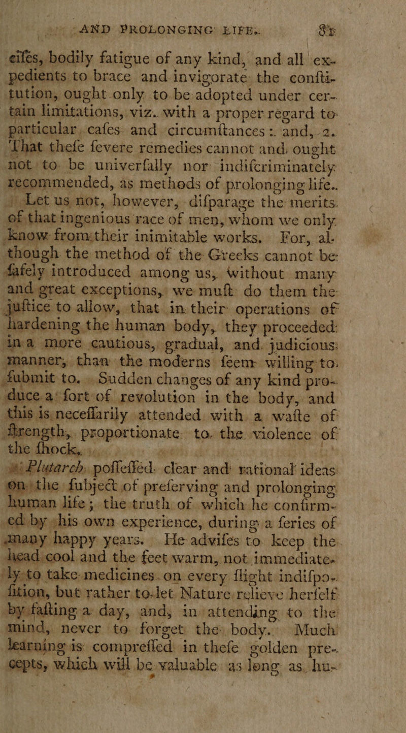 o&gt; SAND PROLONGING: EIFE:. 8%: t eifes, bodily fatigue of any kind, and all ex- pedients to brace and invigorate: the confti- tution, ought only to.be adopted under cer-. tain limitations, viz. with a proper regard to: particular. cafes and circumftances :. and, 2. ‘That thee fevere remedies cannot and: ought not to be univerfally nor indifcriminately recommended, as methods of prolonging life.. Let us not, however, -difparage the merits. of that ingenious race of men, whom we only. now from:their inimitable works, For, al. though the method of the Greeks cannot be Aafely introduced among us, Without many and great exceptions, we muft: do them the. joltice to allow, that in.thcir operations of hardening the human body, they procceded: va more cautious, gradual, and. judicious: ‘manner, than the moderns feenr willing-to. fubmit to. . Sudden changes of any kind pro-. duce.a‘ fort of revolution in the body, and this is neceflarily attended with a watte of Umength,.. proportionate. to. the violence of Plutarch, poflefied. clear and: rational ideas: on the fubject of preferving and prolonging human life; the truth of which he confirm- _ed by »his own experience, during a feries of anany happy years. He advifes to keep the. head cool and the feet warm, not immediate. ‘ly-to take medicines. on every flight indifpo- ition, but rather to-et. Nature relieve hertelf by falting a day, and, in attending to the mind, never to. forget the body. Much’ learning is comprefled in thefe golden pre- septs, which will be valuable as long as, hu~      