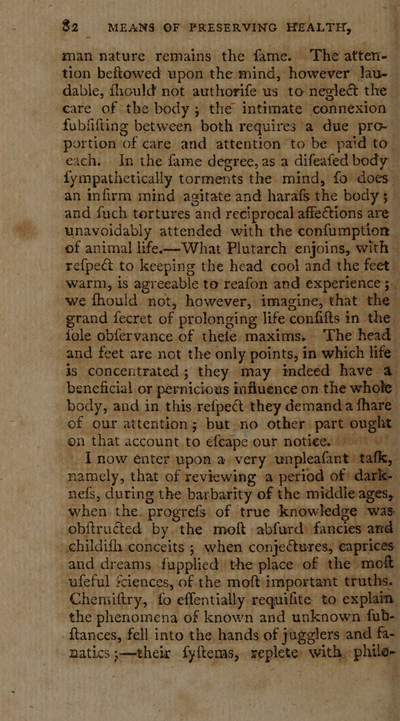 man nature remains the fame. The atten- tion beftowed upon the mind, however lau- dable, fhould not authorife us to neglect the care of the body ; the intimate connexion fubfilting between both requires a due pro- portion of care and attention to be paid to. each. In the fame degree, asa difeafed body fympathetically torments the mind, fo does an infirm mind agitate and harafs the body 5 _ and {uch tortures and reciprocal affections are unavoidably attended with the confumption. of animal life-—What Plutarch enjoins, with — refpe&amp; to keeping the head cool and the feet warm, is agreeable to reafon and experience 5. we fhould not, however, imagine, that the — grand fecret of prolonging life confifts in the dole obfervance of thele maxims. The head and feet are not the only points, in which life is concentrated; they may tmdeed have a beneficial or pernicious influence on the whole body, and in this refpect they demand a fhare of our attention; but no other part ough on that account to éfeape our notiee. now enter upon a very unpleafant: tafk, namely, that of reviewing a period of; dark-— nefs, during the barbarity of the middle ages, when. the. progrefs of true knowledge was obftructed by the moft abfurd’ fancies and childifh conceits ; when conjectures, eaprices and dreams fupplied the place of the moft ufeful Sciences, of the moft important truths. Chemiftry, fo effentially requifite to explam the phenomena of known and unknown fub- ftances, fell into the hands of jugglers and fa- natics ;—theix fyftems, replete with, phile- 