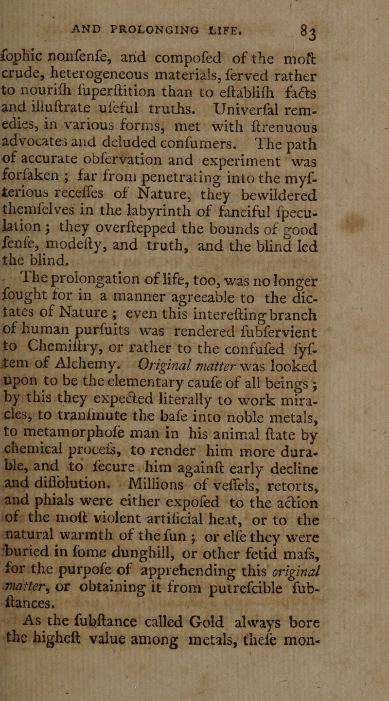 fophic nonfenfe, and compofed of the moft crude, heterogeneous materials, ferved rather to nourifh fuperitition than to eftablifh faéts and illuftrate ufeful truths. Univerfal rem- edies, in various forms, met with ftrenuous advocates and deluded confumers. The path of accurate obfervation and experiment was forfaken ; far from penetrating into the myf- terious recefles of Nature, they bewildered themielves in the labyrinth of fanciful {pecu- lation; they overftepped the bounds of good fenfe, modeity, and truth, and the blind led the blind, | ae _ The prolongation of life, too, was nolonger fought tor in a manner agreeable to the dic- tates of Nature; even this interefting branch of human purfuits was rendered fubfervient to Chemiiiry, or rather to the confufed fyf temiof Alchemy. Original matter was looked upon to be the elementary caufe of all beings ; by this they expected literally to work mira- cles, to tranimute the bafe into noble metals, to metamorphofe man in his animal ftate by chemical procefs, to render’ him more dura- ble, and to fecure him againft early decline and diflolution. Millions of veffels, retorts,   sve als were either expofed to the action of the moft violent artificial heat, or to the matural warmth of the fun ; or elfe they were ‘buried in fome dunghill, or other fetid mafs, for the purpofe of apprehending this original ‘matter, or obtaining it from putrefcible fub- dtances. ieee é ; -. As the fubftance called Gold always bore the higheft value among metals, thefe mon-