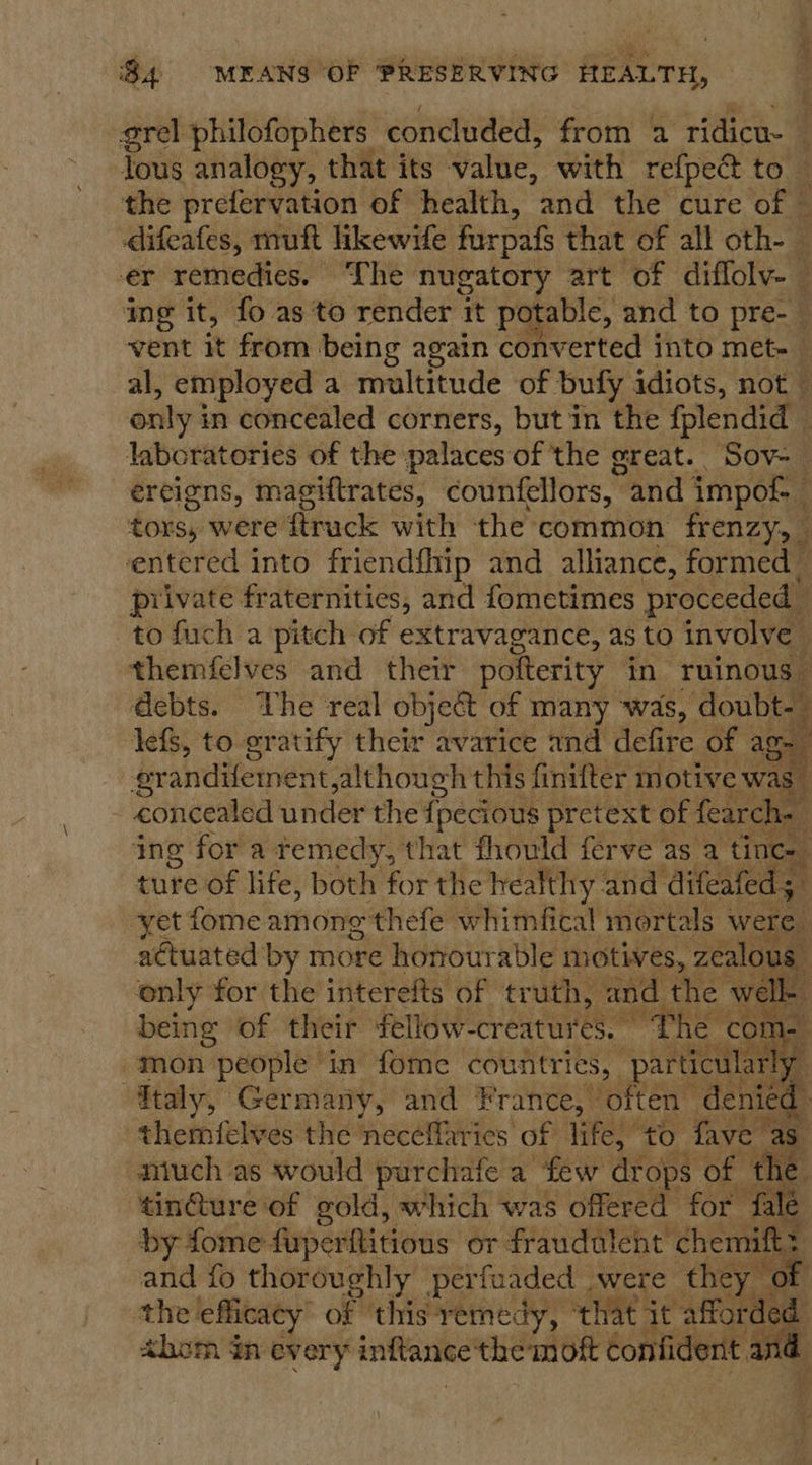 a grel philofophers concluded, from a ridicu- : lous analogy, that its value, with refpec to — the prefervation of health, and the cure of © difeafes, muft likewife furpafs that of all oth- — er remedies. Lhe nugatory art of difloly- — ing it, fo as 'to render it potable, and to pre- vent it from being again converted into met- al, employed a multitude of bufy idiots, not only i in concealed corners, but in the fplendid — laboratories of the palaces of the great. Sov-— ereigns, magiftrates, counfellors, and impof- i tors, were ftruck with the common frenzy, entered into friendflip and_ alliance, formed © private fraternities, and fometimes proceeded to fuch a pitch of extravagance, as to involve themfelves and their pofterity in ruinous | debts. The real object of many was, doubt-_ lefs, to gratify their avarice and defire of ag r: erandifement,although this finifter motive was concealed under the greys pretext of fearch. i ing for a temedy, that fhould ferve as a tin cae ture of life, both for the healthy and difeafed at yet fome among thefe whimfical mortals were aétuated by more honourable motives, zealou us ; only for the interefts of truth, and the well- being of their fellow -creatur eet “The co 1-. i mon Pdi in fome countries, Pen deni ly oe (een ae        tindiare of f pold which 4 was x obra Pee at a by fome fuperftitions or fraudulent chemift and fo thoroughly perfuaded were they ¢ the efficacy of ‘this remedy, that. it affordec ahom dn every inftance the mot confident .