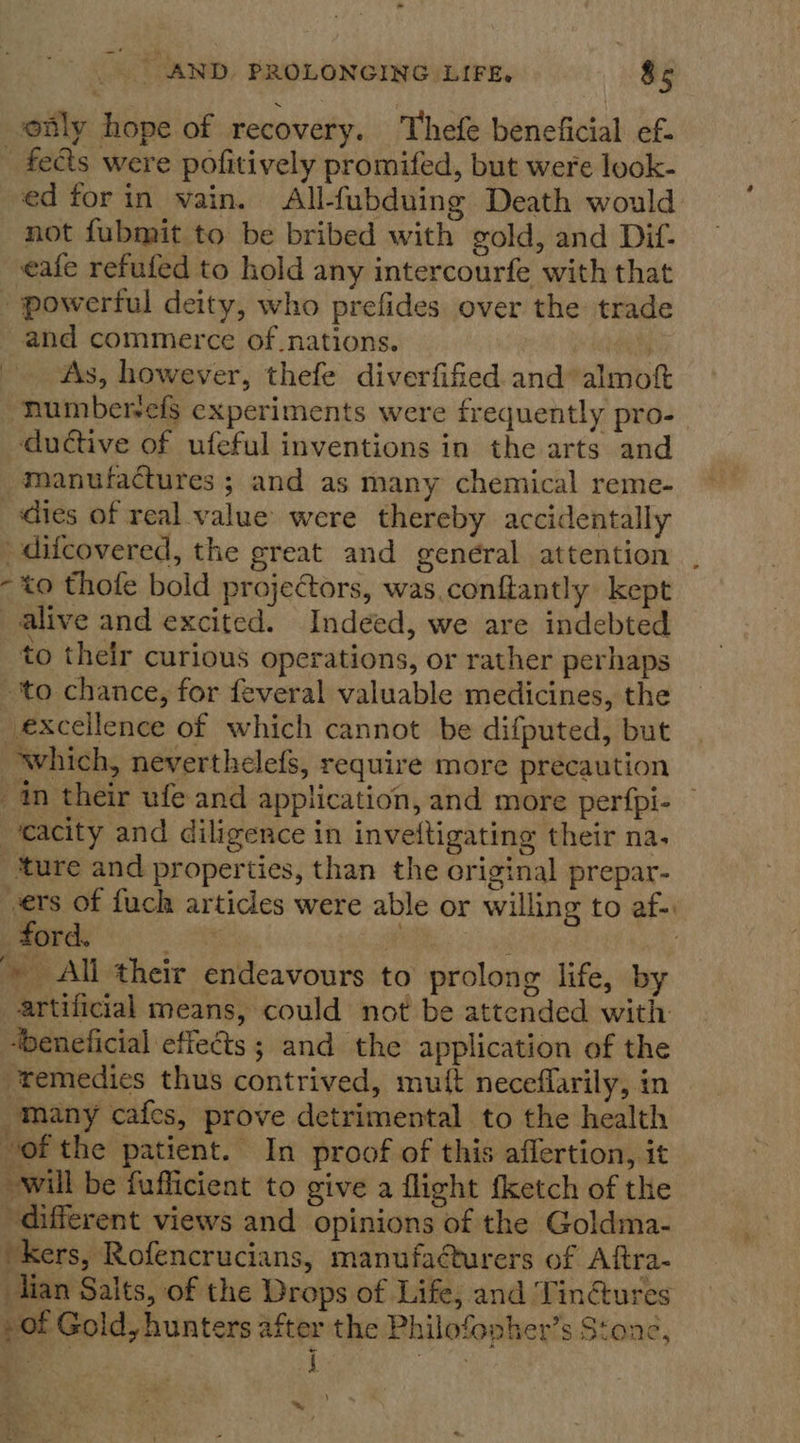 only hope of recovery. Thefe beneficial ef- _ fes were pofitively promifed, but were look- ed forin vain. All-fubduing Death would not fubmit to be bribed with gold, and Dif- eafe refufed to hold any intercourfe with that powerful deity, who prefides over the trade and commerce of.nations. 4 As, however, thefe diverfified and’ almoft “humbervels experiments were frequently pro- ductive of ufeful inventions in the arts and manufactures ; and as many chemical reme- dies of real value were thereby accidentally difcovered, the great and general attention . - to thofe bold projectors, was.conftantly kept alive and excited. Indeed, we are indebted to their curious operations, or rather perhaps ‘to chance, for feveral valuable medicines, the excellence of which cannot be difputed, but which, neverthelefs, require more precaution 4m their ufe and application, and more perfpi- — _‘cacity and diligence in inveftigating their na. ture and properties, than the original prepar- vers of fuch articles were able or willing to af-. ‘ford. ee aie » All their endeavours to prolong life, by artificial means, could not be attended with “beneficial effects; and the application of the ‘remedies thus contrived, mutt neceflarily, in many cafes, prove detrimental to the health of the patient. In proof of this aflertion, it will be fufficient to give a flight {ketch of the ‘different views and opinions of the Goldma- ‘kers, Rofencrucians, manufacturers of Aftra- tian Salts, of the Drops of Life, and ‘Tin@ures , of Gold, hunters after the Philofopher’s Stone, ‘% | i ae ) ~*~
