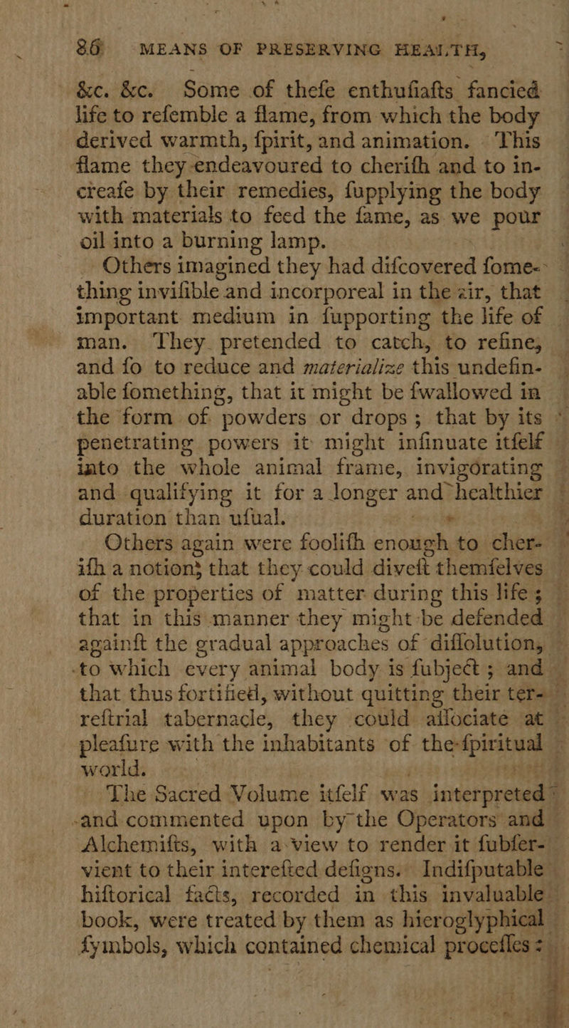 &amp;c. &amp;c. Some of thefe enthufiafts fancied life to refemble a flame, from which the body derived warmth, {pirit, and animation. | This flame they endeavoured to cherifh and to in- creafe by their remedies, fupplying the body with materials to feed the fame, as we pour oil into a burning lamp. _ Others imagined they had ditaseend fome-&gt; thing invilible and incorporeal in the air, that man. They. pretended to catch, to refine, and fo to reduce and materialize this undefin- able fomething, that it might be fwallowed in penetrating powers it might infinuate itfelé and qualifying it for a longer andy healthier duration than ufual. - Others again were foolifh righ to cher- that in this manner they might-be defended Re Ye world. The Sacred Volume itfelf was Jaetpreuedil -and commented upon by the Operators and — Alchemifts, with a:view to render it fubfer- hiftorical facts, recorded in this invaluable book, were treated by them as hieroglyphical —