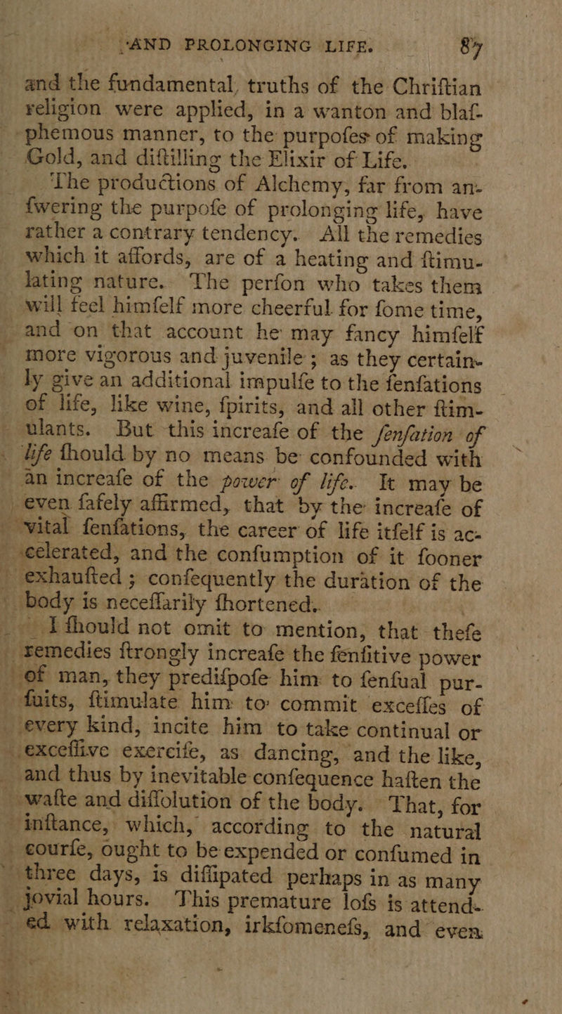 and the fundamental, truths of the Chriftian religion were applied, in a wanton and blaf _-phemous manner, to the purpofes of making Gold, and diftilling the Elixir of Life. _ ‘The productions of Alchemy, far from an- - fwering the purpofe of prolonging life, have rather a contrary tendency. All the remedies which it affords, are of a heating and ftimu- lating nature. The perfon who takes them will feel himfelf more cheerful for fome time, -and on that account he may fancy himfelf more vigorous and juvenile; as they certain ly give an additional impulfe to the fenfations of life, like wine, fpirits, and all other ftim- Ulants. But this increafe of the /enfation of . life fhould by no means. be confounded with —~ an increafe of the power of life. It may be _ even fafely affirmed, that by the increafe of _ vital fenfations, the career of life itfelf is ac- _ -eelerated, and the confumption of it fooner _ exhaufted ; confequently the duration of the body is neceflarily fhortened.. — | _ I thould not omit to mention, that thefe _ Bemedies {trongly increafe the fenfitive power of man, they predifpofe him: to fenfual pur- _ -fuits, ftimulate him to commit excefles of _ every kind, incite him to take continual or exceflive exercife, as. dancing, and the like, _ and thus by inevitable confequence haften the ~ -wafte and diffolution of the body. That, for inflance, which, according to the natural - courfe, ought to be expended or confumed in ' three days, is diffipated perhaps in as many _ jovial hours. This premature lofs is attends - ed with relaxation, irkfomenefs, and even: ~