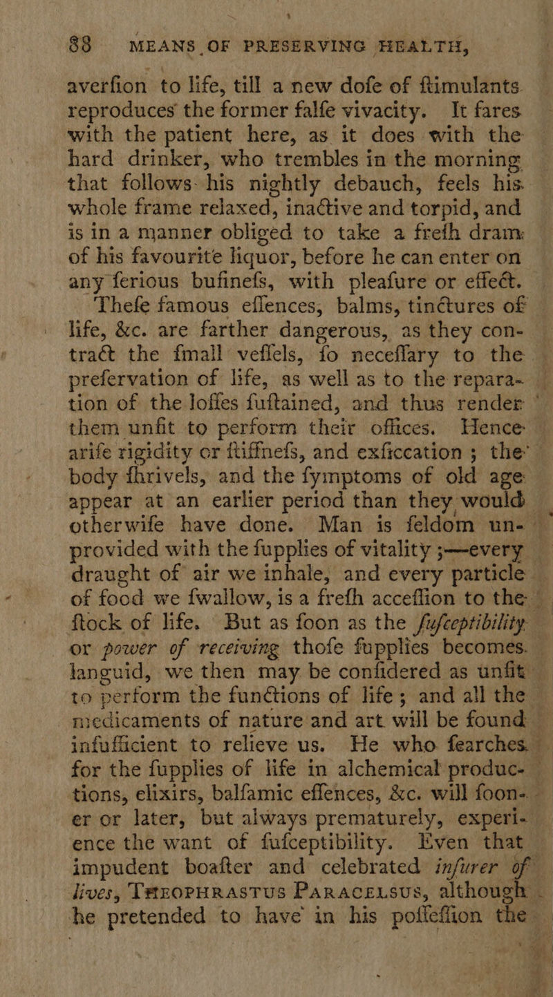 + 88 MEANS OF PRESERVING HEALTH, averfion to life, till a new dofe of ftimulants. reproduces the former falfe vivacity. It fares with the patient here, as it does with the hard drinker, who trembles in the morning that follows: his nightly debauch, feels his. whole frame relaxed, inactive and torpid, and is in a manner obliged to take a frefh dram: of his favourite liquor, before he can enter on any ferious bufinefs, with pleafure or effeét. Thefe famous eflences, balms, tinctures of life, &amp;c. are farther dangerous, as they con- tract the fmall veflels, fo neceflary to the © prefervation of life, as well as to the repara~ _ tion of the loffes fuftained, and thus render ° them unfit to perform their offices. Hence arife rigidity or ftiffnefs, and exficcation ; the’ body fhrivels, and the fymptoms of old age appear at an earlier period than they would otherwife have done. Man is feldom un- — provided with the fupplies of vitality ;—-every _ draught of atr we inhale, and every particle — of food we {wallow, is a frefh acceflion to the ftock of life. But as foon as the fufeeptibility or power of receiving thofe fupplies becomes. — languid, we then may. be confidered as unfit — to perform the functions of life; and all the | medicaments of nature and art will be found — infufficient to relieve us. He who fearches. for the fupplies of life in alchemical produc- — tions, elixirs, balfamic eflences, &amp;c. will foon- — er or later, but always prematurely, experi- ence the want of fufceptibility. Even that impudent boafter and celebrated infurer of — dives, Thzopurastus Paracensus, although - he pretended to have in his podieflion the