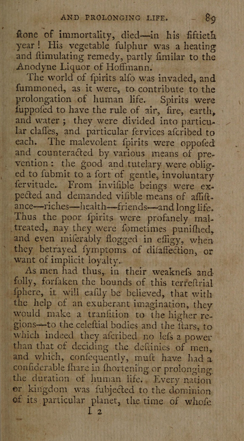 fione of immortality, died—in his fiftieth year! His vegetable fulphur was a heating Anodyne Liquor of Hoffmann. | _ The world of fpirits alfo was invaded, and fummoned, as it were, to contribute to the prolongation of human life. Spirits were and water ; they were divided into particu.- lar clafles, and particular fervices afcribed to each. The malevolent fpirits were oppofed and counteracted by various means of pre- ed to fubmit to a fort of gentle, involuntary tervitude. From invifible beings were ex- pected and demanded vilible means of affift- treated, nay they were fometimes punithed, 4 they betrayed fymptoms. of difaffection, or As men had thus, in their weaknefs and folly, forfaken the bounds of this terfeftrial would make a tranfition to: the higher re- than that of deciding the deftinies of men, and. which, confequently, muft have hada er kingdom was fubjected to the dominion. IL 2