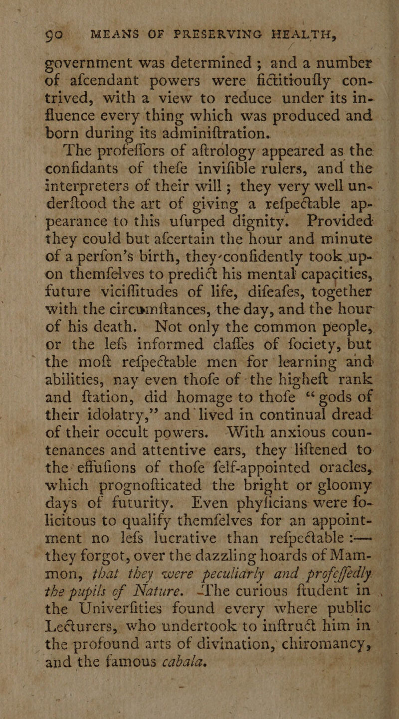‘government was determined ; atid a number ‘of afcendant powers were fictitioufly con- trived, with a view to reduce under its in- fluence every thing which was produced and born during its adminiftration. The profeffors of aftrology appeared as the confidants of thefe invifible rulers, and the | interpreters of their will; they very well un- derftood the art of giving a refpectable ap- ' pearance to this ufurped dignity. Provided of a perfon’s birth, they-confidently took up- on themfelves to predict his mental capacities, future viciflitudes of life, difeafes, together with the circumftances, the day, and the hour of his death. Not only the common people, _ or the lefs informed clafles of fociety, but ~ the moft refpectable men for learning and abilities, nay even thofe of the higheft rank and ftation, did homage to thofe “gods of — their idolatry,” and lived in continual dread: of their occult powers. ‘With anxious coun- — tenances and attentive ears, they liftened to _ the effufions of thofe felf-appointed oracles, — which prognofticated the bright or gloomy _ days of futurity. Even phylicians were fo- _ licitous to qualify themfelves for an appoint- _ ment no lefs lucrative than refpectable:— they forgot, over the dazzling hoards of Mam- _ mon, that they were peculiarly and profefedly. the pupils of Nature. -Yhe curious fiudent in the Univerfities found every where public” Lefurers, who undertook to inftrué him in® ~ the profound arts of divination, chiromancy, | and the sneibeins cabala. |