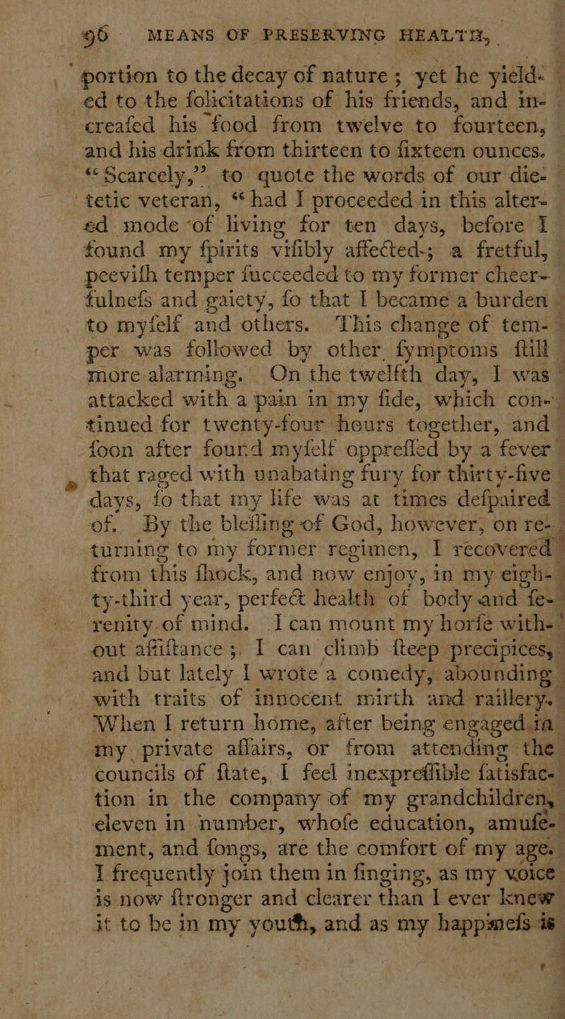' portion to the decay of nature ; yet he yield- : ed to the folicitations of his Grigsdse and in creafed his food from twelve to fourteen, and his drink from thirteen to fixteen ounces. “Scarcely,”? to quote the words of our die. — tetic veteran, “had | proceeded in this alter- _ ed mode ‘of living for ten days, before I found my fpirits vifibly affected-; a fretful, peevith temper fucceeded to my former cheer-_ tulnefs and gaiety, fo that I became a burden ~ to myielf and others. This change of tem- ~ per was followed by other, fymptoms fill j more alarming. On the twelfth day, I was’ attacked with a pain in my fide, which con- tinued for twenty-four heurs together, and | foon after fourd mytelf opprefled by a fever” that raged with unabating fury for thirty-five | days, fo that my life was at times defpaired © of, By the blefling of God, however, on re-_ turning to my for mer regimen, I recov ered from this fhock, and now enjoy, in my eigh-— ty-third year, perfedt health of body and eu renity.of mind. Ican mount my horie with.” out afiftance;. I can climb fteep precipices, | and but lately 1 wr ote a comedy, abounding — with traits of innocent mirth and raillery. When I return home, after being engaged ia my_ private affairs, or from attending the councils of flate, I feel inexpreffible fatisFace, tion in the company of my grandchildren, eleven in number, whofe education, amufe- ment, and fongs, are the comfort of my age. I frequently 3 join them in finging, as my yoice is now ftronger and clearer than I ever knew it to be in my } youth, ane as my happimefs is awe —— : 0a J ie