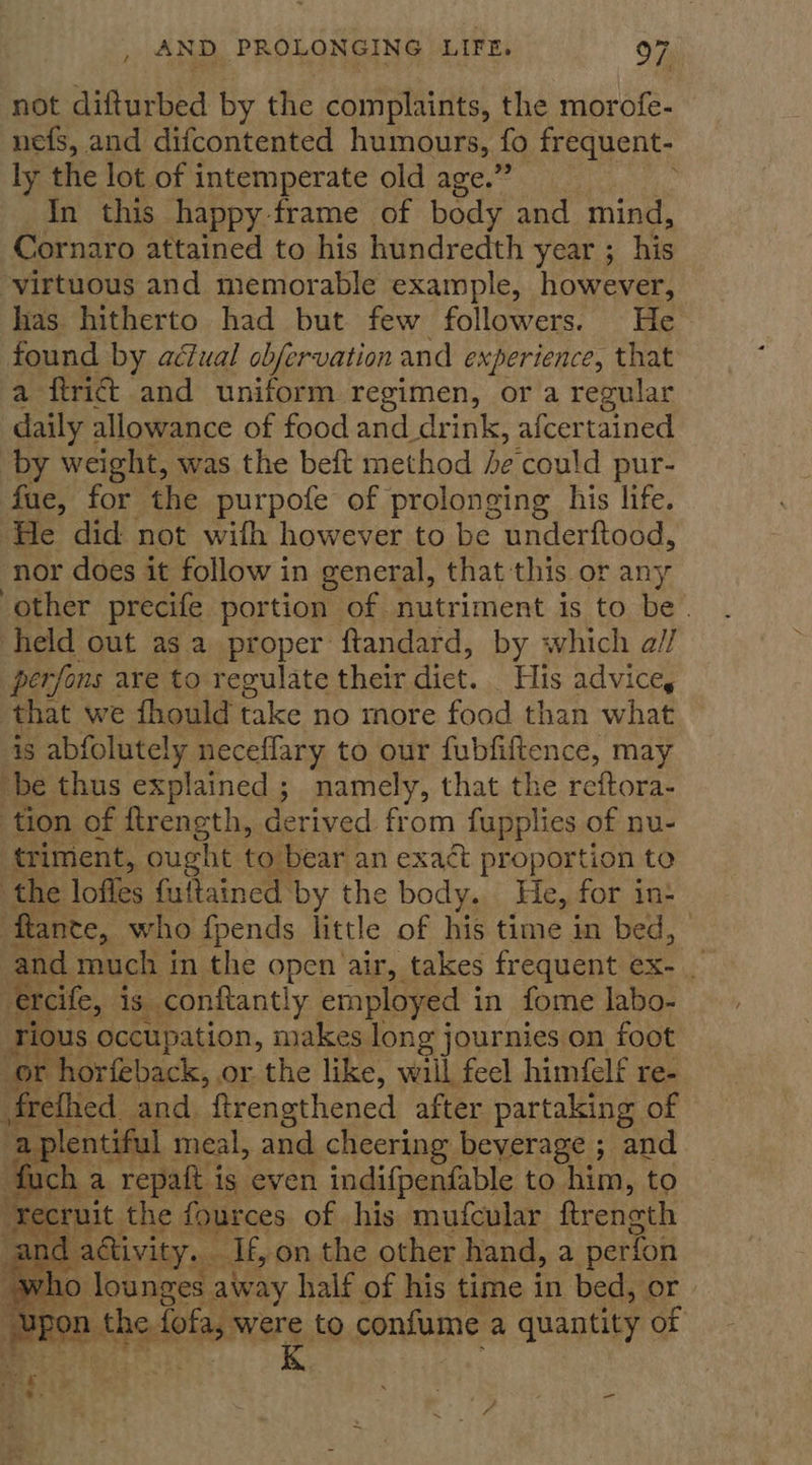 not difturbed by the complaints, the morofe- nefs, and difcontented humours, fo frequent- ly the lot of intemperate old age.” In this happy frame of body and mind, Cornaro attained to his hundredth year ; his virtuous and memorable example, however, has hitherto had but few followers. He found by adiual obfervation and experience, that a ftrict and uniform regimen, or a regular daily allowance of food and drink, afcertained by weight, was the beft method he'could pur- fue, for the purpofe of prolonging his life. He did not wifh however to be underftood, nor does it follow in general, that this or any other precife portion of nutriment is to be. held out asa proper ftandard, by which a// perfons are to regulate their dict. His advice, that we fhould take no more food than what is abfolutely neceflary to our fubfiftence, may be thus explained ; namely, that the reftora- tion of ftrength, derived from fupplies of nu- triment, ought to bear an exa¢t pr oportion to the loffes futtained by the body. He, for in+ ‘ftante, who fpends little of his time in bed, ae much in the open air, takes frequent ex- _ reife, is conftantly employed i in fome labo- ious occupation, makes long journies on foot or horfeback, or the like, will feel himfelf re- Mretlied and. ftrengthened after partaking of - . plentiful meal, and cheering beverage ; and ach : a repaft is even indifpenfable to him, to em the fources of his mufcular ftreneth iF and activity... Tt, on the other hand, a perfon w yho lounges away half of his time in bed, or we XY pon the iota, were to confume a quantity of K    