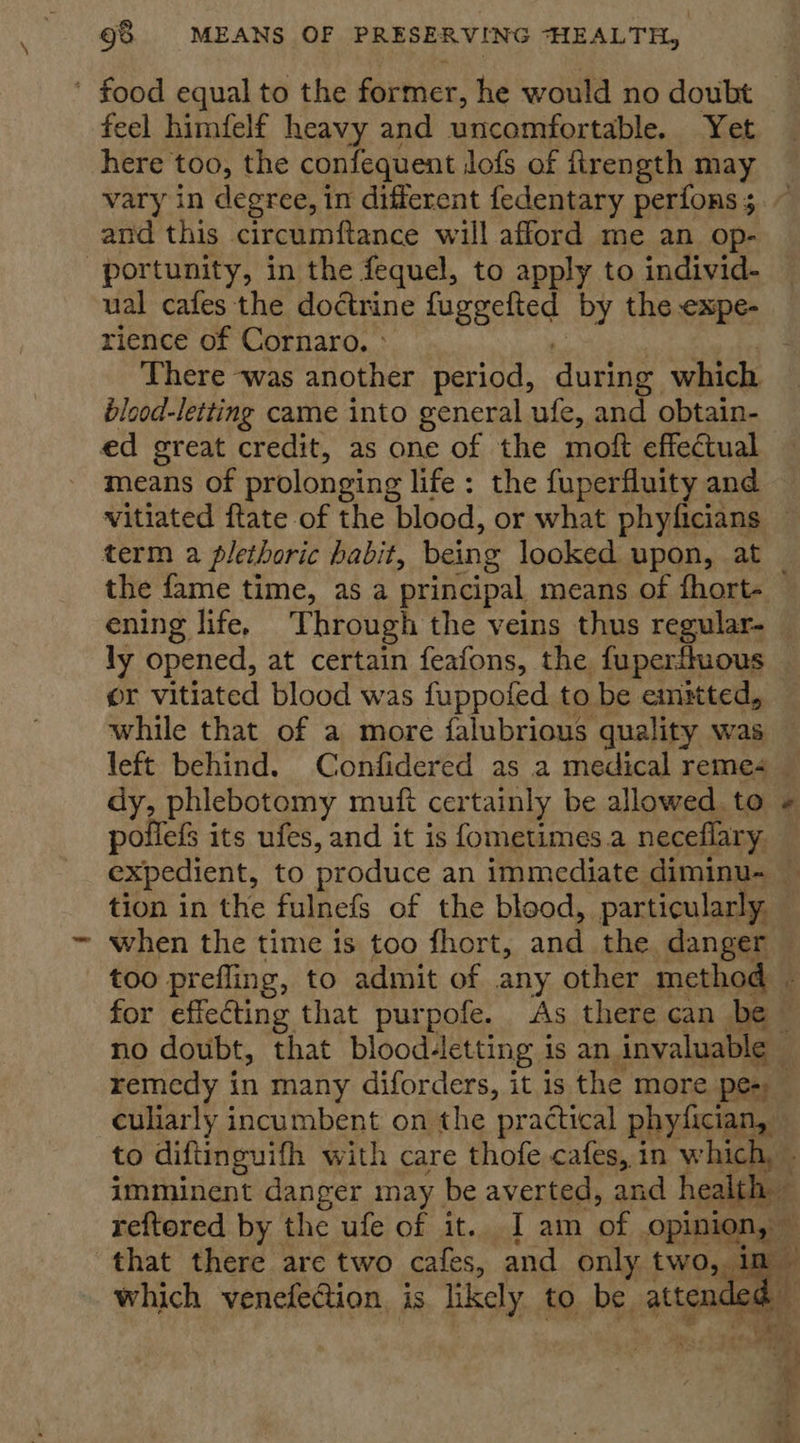 ' food equal to the former, he would no doubt feel himfelf heavy and uncomfortable. Yet here too, the confequent Jofs of ftrength may and this circumftance will afford me an op- portunity, in the fequel, to apply to individ- ual cafes the doctrine fuggefted by the expe- rience of Cornaro. » % ) There was another period, during which blood-letting came into general ufe, and obtain- ed great credit, as one of the moft effectual means of prolonging life: the fuperfluity and vitiated ftate of the blood, or what phyficians term a plethoric habit, being looked upon, at ening life. Through the veins thus regular. ly opened, at certain feafons, the fuperffuous or vitiated blood was fuppofed to be emstted, while that of a more falubrious quality was left behind. Confidered as a medical reme- poflefS its ufes, and it is fometimes.a neceflary. tion in the fulnefs of the blood, particularly, when the time is too fhort, and the danger culiarly incumbent on the practical phyfician,  that there are two cafes, and only two, in 438 which venefection is likely to be attenc