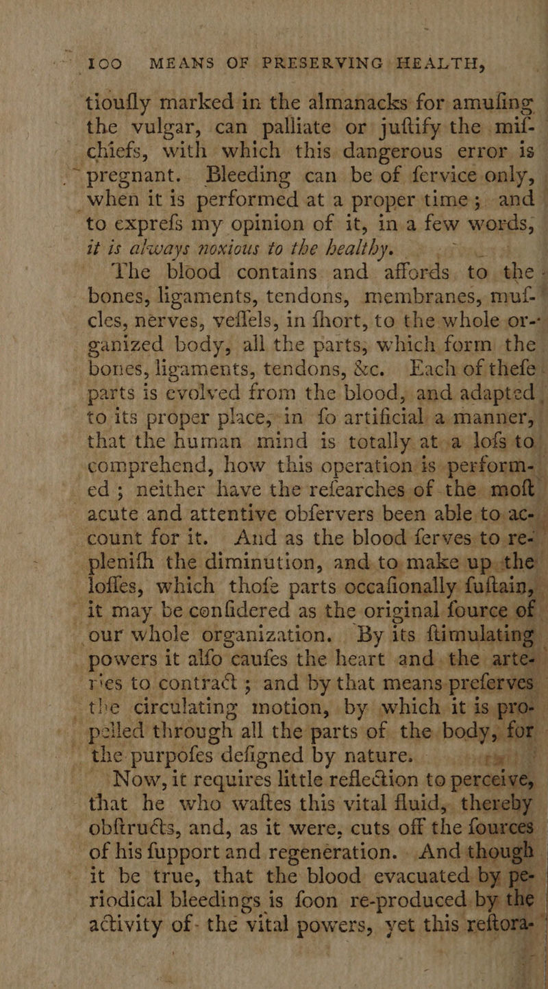 tioufly marked in the almanacks for amufing — the vulgar, can palliate or juftify the mif-_ chiefs, with which this dangerous error is ~~ pregnant. Bleeding can be of fervice only, - _when it is performed at a proper time ;, and — to exprefs my opinion of it, in a few wines; | it is always noxious to the healthy, The blood contains and affords. to the - bones, ligaments, tendons, membranes, mut” cles, nerves, veflels, in fhort, to the whole or-- ganized body, all the parts; which form the bones, lizaments, tendons, &amp;c. Each of thefe: parts is evolved from the blood, and adapted | to its proper place,-in fo artificial a manner, that the human mind is. totally ata lofs to) comprehend, how this operation is. perform. _ ed; neither have the refearches of the moft acute and attentive obfervers been able to ac- count for it. And as the blood ferves to. a _plenith the diminution, and to. make up the loffes, which thofe parts occafionally. fuftain, _ it may be confidered as the original fource of our whole organization. By its ftimulating ; po wers it alfo caufes the heart and. the arte-  i oe ries to contract ; and by that ant ieee the circulating motion, by) which it is, _ the purpofes defigned by nature. _ cewite : , _ \ Now, it requires little refleGion to perceive, that he who wattes this vital fluid, thereby obfiructs, and, as it were, cuts off the fources | of his fupport and regeneration. And though. it be true, that the blood evacuated by pe- riodical bleedings is foon re-produced. by the | ia, of. the vital evens yet this. sais |  
