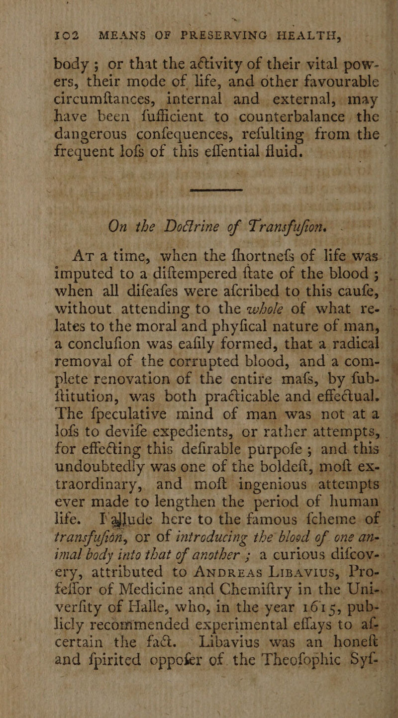 Be nieotee ‘internal, and. external, may dangerous confequences, refulting from the frequent lofs of this eflential fluid. Be On the sayin of Transfis fh One imputed to a diftempered ftate of the blood ; when all difeafes were afcribed to this caufe, lates to the moral and phyfical nature of man, a conclufion was eafily formed, that a radical plete renovation of the entire mafs, by fub- ititution, was both practicable and effectual. Per patcars ge 8 gp ery, attributed to ANDREAS Linavius, Pro- |  verfity of Halle, who, in the year 1615, pub- licly recommended experimental eflays to. ae certain the fact. Libavius was an honelt — ts 