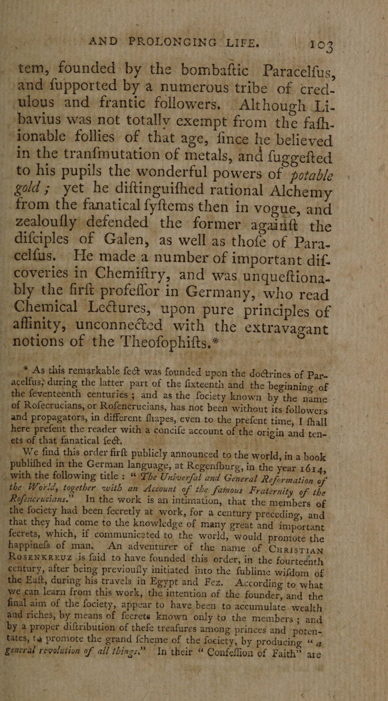 tem, founded by the bombaftic Paracelfus, and fupported by a numerous tribe of cred- ‘ulous and frantic followers, ‘Although Li- bavius was not totally exempt from the fath- “tonable follies of that age, fince he believed in the tranfmutation of metals, and fugeeited to his pupils the wonderful powers of potable gold; yet he diftinguifhed rational Alchemy from the fanatical fyftems then in vogue, and zealoufly defended the former againft the difciples of Galen, as well as thofe of Para. celfus. He made.a number of important dif. coveries in Chemiftry, and was unqueftiona- bly the firit profeflor in Germany, who read _ Chemical Lectures, upon pure principles of affinity, unconnected with the extravagant _ notions of the Theofophifts,* hss, ...* As this remarkable fe was founded upon the do¢trines of Par- - acelfus&gt; during the latter part of the fixteenth and the beginning of the feventeenth centuriés ; and as the fociety known by the name _of Rofecrucians, or Rofencrucians, has not been without its followers and propagators, in different fhapes, even to the prefent time, I fhall here prefent the reader with a concife account of the origin and ten- ets of that fanatical fect. ag: &lt;n ge a? We find this order firft publicly announced to the world, in a book publithed in the German language, at Regenfburg, in the year 1614, _ with the following title : Lhe Univerfal and General Reformation of the World, together with an Account of the famous Fraternity of the | Rofencrucians.” Yn the work is an intimation, that the members of the fociety had been fecretly at work, for a century preceding, and that they had come to the knowledge of many great and important fecrets, which, if communicsted to the world, would promiote the happinefs of man. An adventurer of the name of CuristTIAN Rosenxrevz jis faid to have founded this order, in the fourteenth century, after being previoully initiated into the fublime wifdom of ‘the Eaft, during his travels in Egypt and Fez. According to what learn from this work, the intention of the founder, and the final aim of the fociety, appear to have been to accumulate wealth and riches, by means of fecrets known only to the members ; and by 4 proper diftribution of thefe treafures among princes and ‘poten-. tates, ta promote the grand fcheme of the fociety, by producing “¢. general revolution of all things.” In their “ Confeflion of Faith” are  