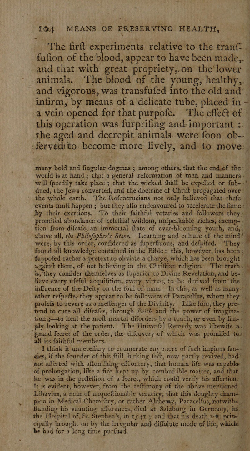 The firft experiments relative to the tranf . fufion of the blood, appear to have been made,. and that with great propriety,.on the’ lower animals. The blood of the young, healthy,. and: vigorous, was transfufed into the old and’. infirm, by means of a delicate tube, placed in ~ a. vein opened for that pur pofe. The effet of » this operation was furprifing and: important :. the aged and decrepit animals. were foon ob-- ice ht become: more: pea and to move. many bold and fingular Sie ; among others, that the eda tie world is at hand; that a general reformation of men and manners : “will {peedily take place; that the wicked fhall be expelled or fub- -’ dued, the Jews converted, and the doétrine of Chritt propagated over™ the whole earth. The Rofencrucians not only believed that thefe events muft happen ; but they alfo endeavoured to accelerate the. fame &gt; by their exertions. To their faithful votaries and followers they » promifed abundance of celeftial wifdom, unfpeakable riches, exempe- » tion from difeafe, an immortal ftate of ever-blooming youth, and, above all, the Philofopher’s Stone. Learning and culture of the mind* % _ were, by this order, confidered as faperfluous, and defpifed. They~ found all knowledge contained in the Bible: this, however, has been &lt; fuppofed rather a-pretext.to obviate a charge, which has been brought” . againft them, of not believing in the Chriftian religion. The truth. ts is, they confider themfelves as fuperior to Divine Revelation, and be- lieve every ufeful acquifition, every, virtue, to be derived from” the _ influence of the Deity on the foul of man. In-this, as well as many ether refpects, they appear tobe followers of Paracelfas, whom they — profels to: revere as.a meffenger of the Divinity. Like him, they pre-- tend to cure all. difeafes, through Faith and the power 4 imagina-- _ tionj-—to heal the moft mortal diforders by a touch, or even by: fim- - ply looking at the patient. The Univerfal Remedy was likewife a- “Brand fecret of the order, the difcovery.of which was promifed to. all its faithful members. I think it unneceffary to enumerate anymore of fuch j impious fan-- eies, if the founder of this ftill lurking fect, now sp taps revived, had’ — not afferted with aftonifhing effrontery, that human life was capable. of prolongation, like a fire kept up by combuftible thafter, and that _ he was in the poffeffion of a fecret, which could verify his affertion. te It is evident, however, from the teftimony of the bo mentioned — 5 Libavius, 2 man of unqueftionable veracity, that this doughty chams pion in Medical Chemiftry, or rather Alchemy, eigenen ob zt {tanding his vaunting effurances, died at Salzburg in Germany, im _ the Hofpital of, St. Stephen’ s, in 154% 5 and that his death v®: prine cipally brought on by the irregular and diffolute mode of life, which: he had for a loag time purfued. A ou) x = a