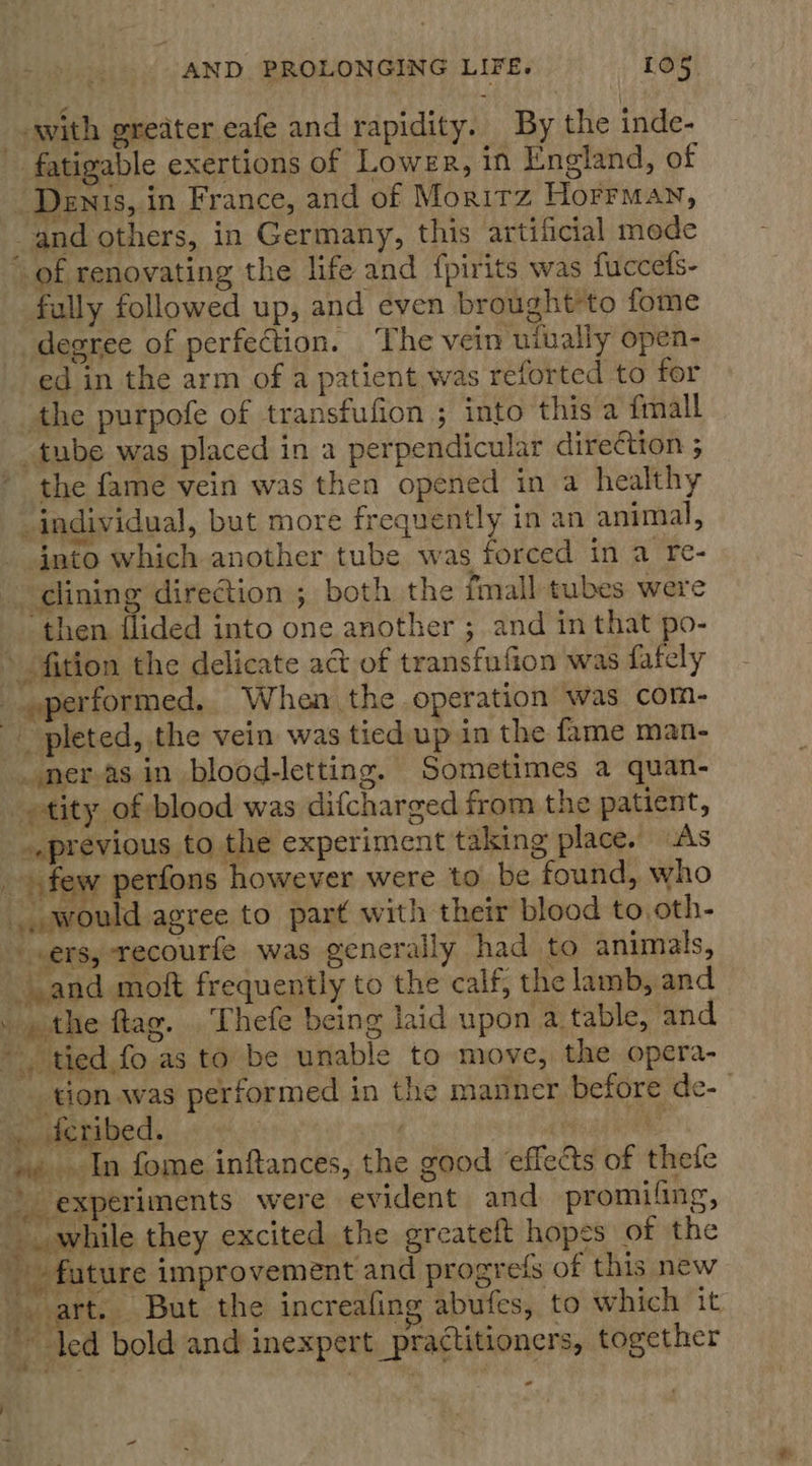Tw saps AND PROLONGING LIFE. [05 -with greater eafe and rapidity. By the inde- - fatigable exertions of Lower, in England, of Denis, in France, and of Moritz Horrman, and others, in Germany, this artificial mede of renovating the life and fpirits was fuccets- fully followed up, and even brought'to fome degree of perfection. ‘The vein uiually open- ed in the arm of a patient was reforted to for the purpofe of transfufion ; into this a fmall tube was placed in a perpendicular direCtion 3 the fame vein was then opened in a healthy individual, but more requently in an animal, into which another tube was forced in a re- clining direction ; both the imall tubes were then {lided into one another ; and in that po- » fition the delicate act of transfufion was fately performed. When the operation was com- pleted, the vein was tied up in the fame man- _..neras. in blood-letting. Sometimes a quan- tity of blood was difcharged from the patient, .,previous to the experiment taking place. As _ few perfons however were to be found, who ., would agree to part with their blood to, oth- «ers, recourfe was generally had to animals, and moft frequently to the calf, the lamb, and the ftag. Thefe being laid upon a table, and tied fo as to be unable to move, the opera- _tion was performed in the manner before de- | decribed. | ceed ne oe In fome inftances, the good ‘effects of thefe experiments were evident and promifing, while they excited the greateft hopes of the _ fature improvement and progrefs of this new -. art. But the increafing abufes, to which it ‘led bold and inexpert practitioners, together - oo