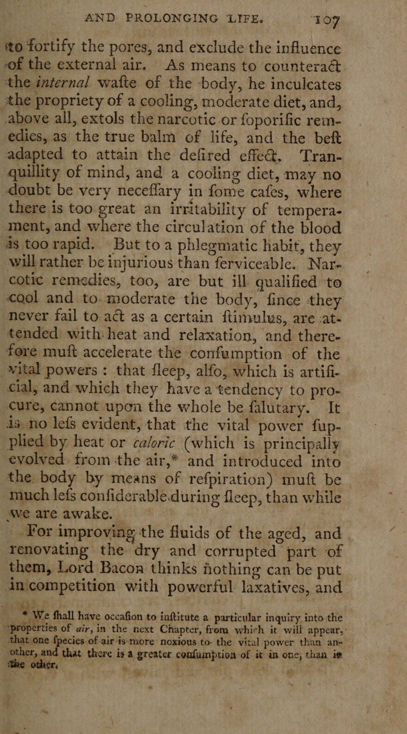 tto fortify the pores, and exclude the influence of the external air. As means to counteraé&amp;t the internal waite of the -body, he inculcates othe propriety of a cooling, moderate diet, and, above all, extols the narcotic or foporific rem- edies, as the true balm of life, and the beft adapted to attain the defired effeQ@, Tran- quillity of mind, and a cooling diet, may no doubt be very neceflary in fome cafes, where there is too great an irritability of tempera- ment, and where the circulation of the blood 48 too rapid. But toa phlegmatic habit, they wil rather be injurious than ferviceable. Nar- cotic remedies, too, are but ill qualified to gol and to.moderate the body, fince they never fail to act as a certain ftimulus, are -at- tended with heat and relaxation, and there- fore muft accelerate the confumption of the vital powers: that fleep, alfo, which is artifi- cial; and which they have a ‘tendency to pro- cure, cannot upon the whole be falutary. It ds no lefs evident, that the vital power fup- plied by heat or caloric (which is principally evolved from the air,* and introduced into the body by means of refpiration) muft be much lefs confiderable.durin g fleep, than while awe are awake. | _ For improving the fluids of the aged, and renovating the dry and corrupted part of them, Lord Bacon thinks fothing can be put inicompetition with powerful laxatives, and “ We fhall have occafion to inftitute a particular inquiry into the “properties of air, in the next Chapter, from which it will appear, that one fpecies of air is more noxious to- the vital power than an Pov ree ‘that there is a greater confumption of it in one, than ie y