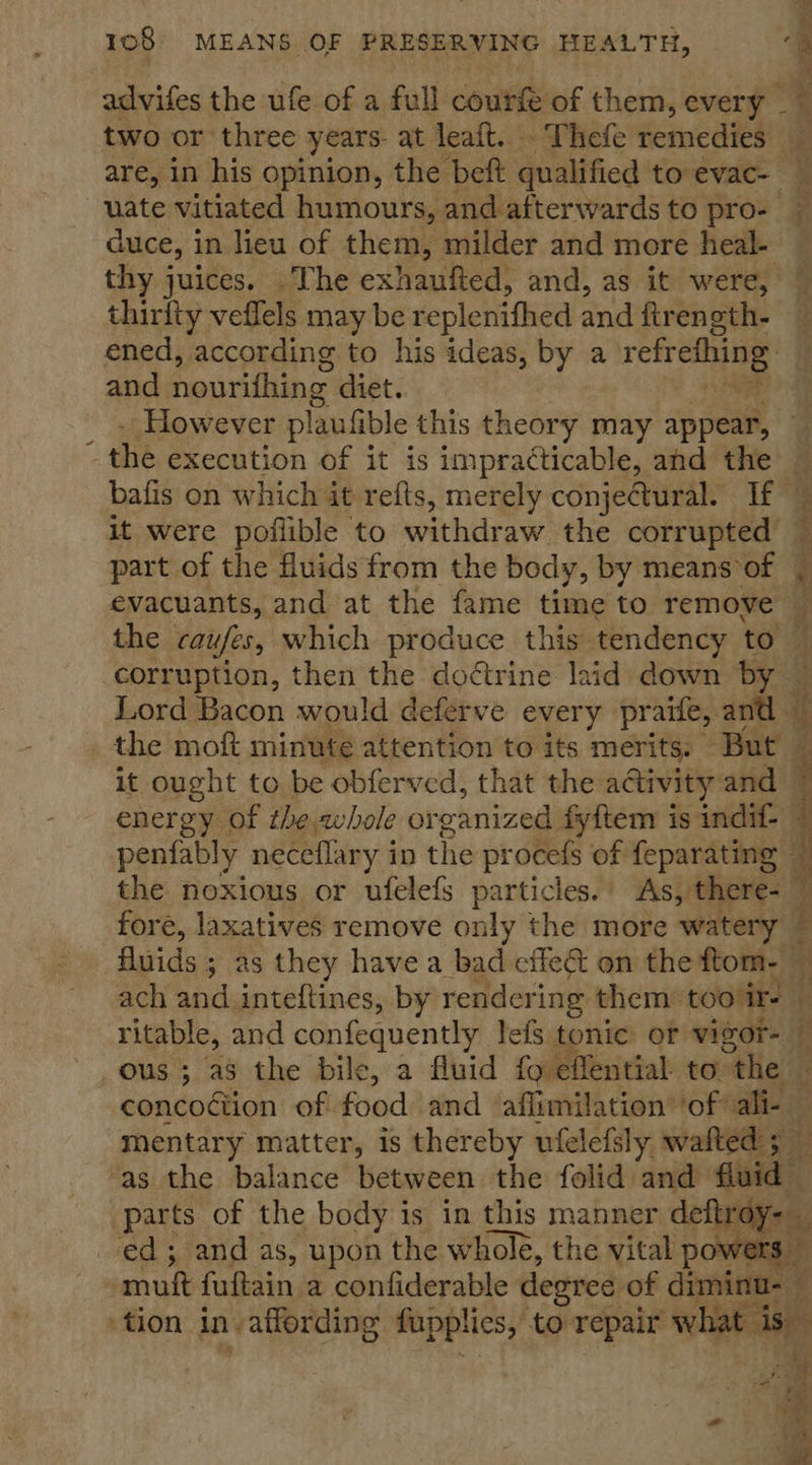 \ N % advifes the ufe of a full courfe of them, every _ two or three years. at leaft.. Thefe remedies 2 are, in his opinion, the beft qualified to evac- uate vitiated humours, and afterwards to pro- — duce, in lieu of them, milder and more heal- — thy juices. The exhaufted, and, as it were, ~ thirlty veflels may be replenifhed and fireneth- — ened, according to his ideas, by a refrething and nourithing diet.. -However plaufible this theory may appear, — the execution of it is impracticable, and the — bafis on which it refts, merely conjectural. If — it were poflible to withdraw the corrupted ~ part of the fluids from the body, by means of evacuants, and at the fame time to remove the caufes, which produce this’ tendency to. corruption, then the doétrine laid down by — Lord Bacon would deferve every praife, and the moft minute attention to its merits. But — it ought to be obferved, that the activity and © energy of the,ahole or canized fyftem is indif- — penfably neceflary i in the procefs of feparating — the noxious or ufelefs particles. As, there- ” fore, laxatives remove only the more watery — fluids ; as they have a bad effect on the ftom- — ach and inteftines, by rendering them’ too!ir- — ritable, and confequently lefs tonic or vigor- ous ; as the bile, a fluid {o effential- to. “the concoétion of food and affimilation’ ‘of ali- — mentary matter, is thereby ufelefsly wafted 5 — ‘as the balance between the folid and fluid parts of the body is in this manner oneal ed; and as, upon the whole, the vital pow muft fuftain a confiderable degree of diminu- A ‘at he tion in affording fupplies, to repair what i is  