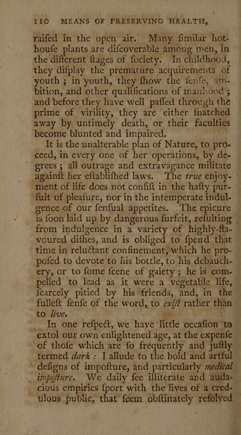 raifed in the open air. Many fimilar hot- houfe plants are difcoverable among men, in the different flages of fociety. In childhood, | they difplay the premature acquirements of youth ; in youth, they fhow the fenfe, am- bition, and other qualifications of manhood; and before they have well paffed through the prime of virility, they are either fnatched away by untimely death, or their faculties become blunted and impaired. _ It is the unalterable plan of Nature, to pro- ceed, in every one of her operations, by de- grees ; all outrage and extravagance militate againft her eftablithed laws. The true enjoy- © ment of life does not confift in the hafty pur- fuit of pleafure, nor in the intemperate indul- gence of our fenfual appetites. The epicure is foon laid up by dangerous furfeit, refulting from indulgence in a variety of highly -fla- voured difhes, and is obliged to {pend that time in reluctant confinement, ‘which he pro- pofed to devote to his bottle, to his debauch- ery, or to fome fcene of gaiety ; he is com- — pelled to lead as it were a vegetable life, — fearcely pitied by his friends, and, in the fulleft fenfe of the word, to exi ip rather than | to live. In one refpe&amp;t, we have little tcattoir ‘to extol our own enlightened age, at the expente of thofe which are fo frequently and juftly termed dark : J allude to the bold and artful ' defiens of impofture, and particularly medical . impofture. We daily fee illiterate and auda- cious empirics {port with the lives of a cred. ulous public, that feem obftinately refolved