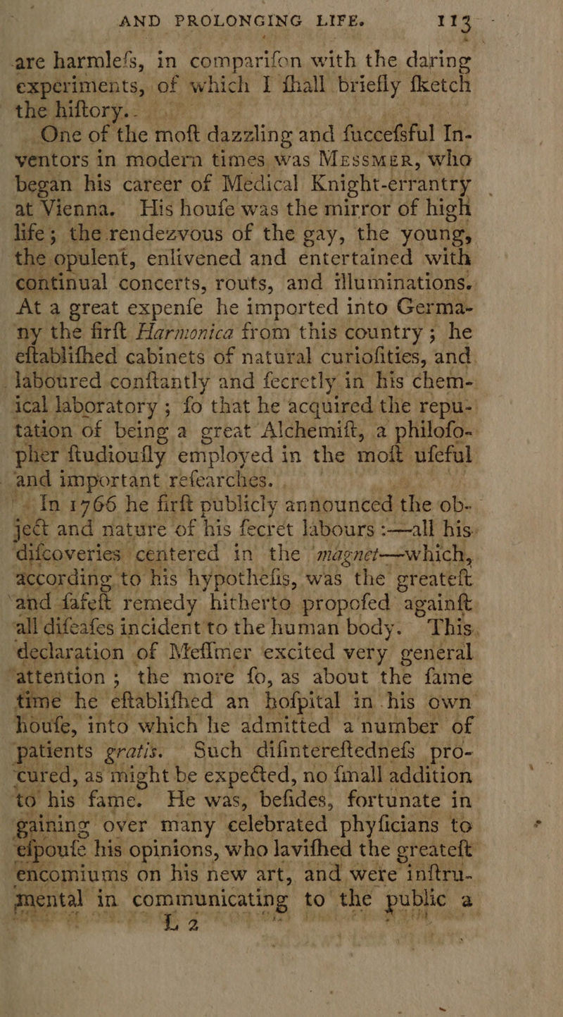 AND. FOTN GS. it Be ee are harmle/s, in comparifon with the daring experiments, | of which I thal briefly fketch the hiltory.. . One of the moft dazzling and faccefsful In- yentors in modern times was Messmer, who began his career of Medical Knight-errantry at Vienna. His houfe was the mirror of high life; the rendezvous of the gay, the young, the opulent, enlivened and entertained with continual concerts, routs, and illuminations. At a great expenie he imported into Germa- ny the firft Harmonica from this country ; he eftablifhed cabinets of natural curiofities, and. laboured conftantly and fecretly in his chem- ical laboratory ; fo that he acquired the repu-' tation of being a great Alchemift, a philofo- pher Rudioufly employ ed in the moft ufeful | and important refearches. , In 1766 he firft publicly announced the ob- ject and nature of his fecret labours :—all his. difcoveries centered in’ the magnet—which, according. to his hypothefis, was the greateft ‘and fafelt remedy hitherto propofed againft all difeafes incident to the human body. * This. declaration of Meflmer excited very general ‘attention ; ; the more fo, as about the fame time he eftablifhed an hofpital in his own houfe, into which he admitted a number of patients gratis. Such difintereftednefs pro- cured, as might be expected, no {mall addition to his fame. He was, befides, fortunate in ¢ aining over many celebrated phyficians to fpoute his opinions, who lavifhed the greateft encomiums on his new art, and wete inftru- ae in ge to the public a 2 nt  