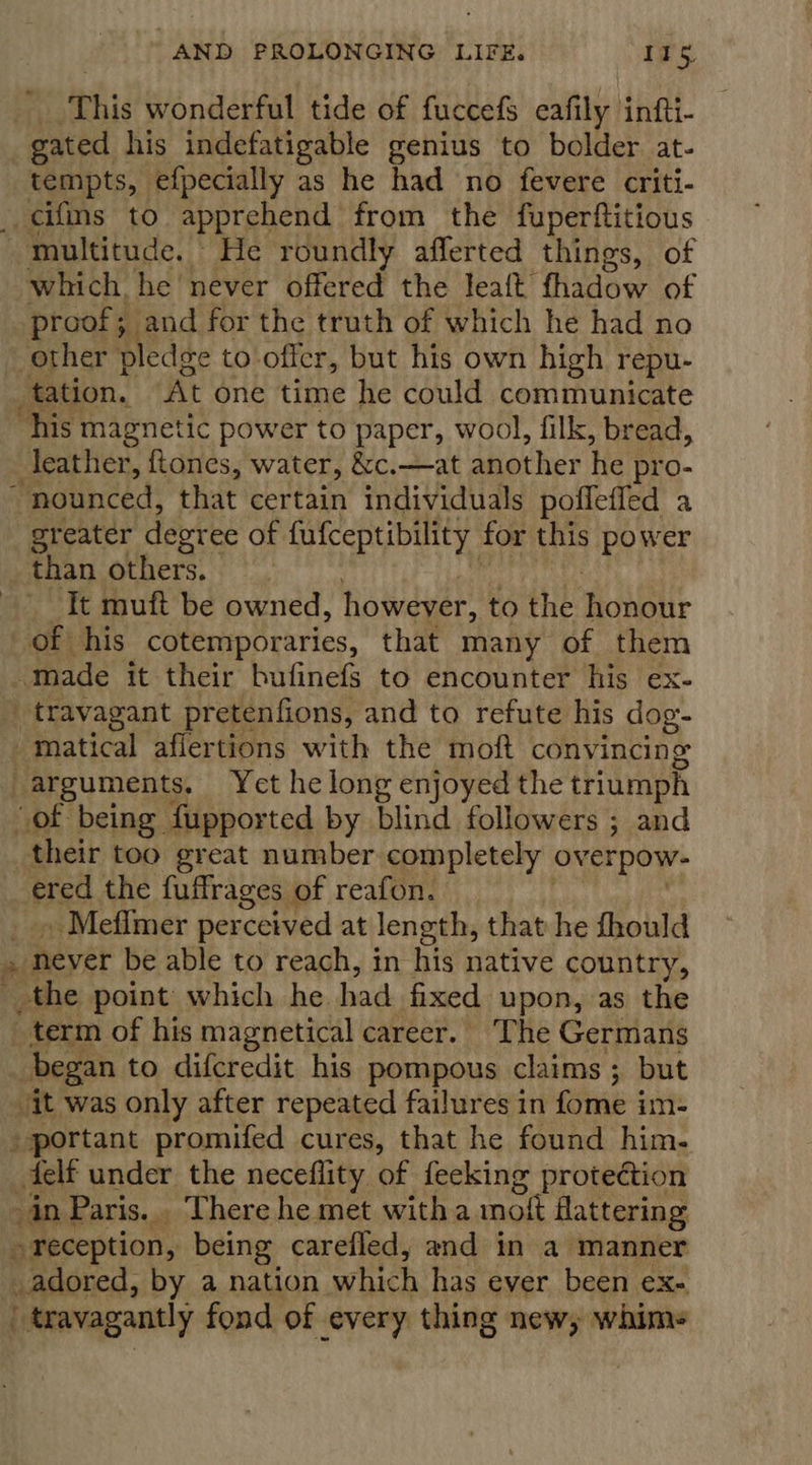| This wonderful tide of fuccefs eafily infti- gated his indefatigable genius to bolder at- tempts, efpecially as he had no fevere criti- cifms to apprehend from the fuperftitious ~ multitude. | He roundly afferted things, of which, he never offered the lealt thadow of proof; and for the truth of which he had no other pledge to'offer, but his own high repu- tation. At one time he could communicate his magnetic power to paper, wool, filk, bread, leather, ftones, water, &amp;c.—at diother te pro- “nounced, that certain individuals pofleffed a greater degree of fufceptibility for this power than others. _ It muft be owned, however, to the Ait of | his cotemporaries, that many of them made it their bufinefs to encounter his ex- _ travagant pretenfions, and to refute his dog. matical aflertions with the moft convincing _ arguments. Yet he long enjoyed the triumph of being fupported by blind followers ; and their too great number completely overpow- Bsa the fuffrages ¢ of reafon. _ Mefimer perceived at length, that he fhould ye _ never be able to reach, in his native country, the point which he. had fixed upon, as the ~ term of his magnetical career. ‘The Germans began to difcredit his pompous claims ; but Jit was only after repeated failures in fome im- _ portant promifed cures, that he found him. felt under the neceflity of feeking protection in Paris. There he met witha moft flattering + reception, being carefled, and in a manner adored, by a nation which has ever been ex- if “travagantly fond of every thing new, whims