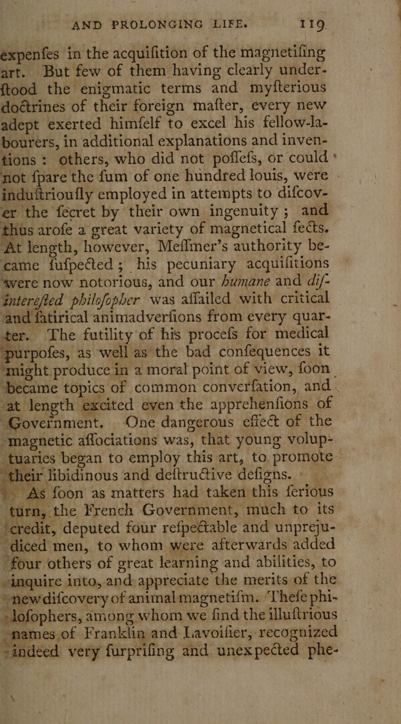 expenfes in the acquifition of the magnetifing art. But few of them having clearly under- ftood the enigmatic terms and myfterious doétrines of their foreign mafter, every new adept exerted himfelf to excel his fellow-la- bourers, in additional explanations and inven- tions: others, who did not poflefs, or could ° not fpare the fum of one hundred louis, were induftrioufly employed in attempts to difcov- er the fecret by their own ingenuity ; and thus arofe a great variety of magnetical fects. At length, however, Meflmer’s authority be- came fufpected; his pecuniary acquilitions ‘gere now notorious, and our Awmane and di/- Gnterefted philofopher was aflailed with critical and fatirical animadverfions from every quar- er. The futility of his procefs for medical ‘purpofes, as well as the bad confequences it ‘might produce in 2 moral point of view, foon | ‘became topics of common converfation, and . at length excited even the apprehenfions of Government. One dangerous effect of the “magnetic aflociations was, that young volup- tuaries began to employ this art, to, promote : ‘their libidinous and deitru@tiive defigns. - As foon as matters had taken this ferious turn, the French Government, much to its ‘credit, deputed four refpectable and unpreju- diced men, to whom were afterwards added four others of great learning and abilities, to inquire into, and appreciate the merits of the “newdifcovery of animal magnetifm. ‘Thefe phi- -lofophers, among whom we find the illuftrious names of Franklin and Lavoilier, recognized “indeed very furprifing and unexpected phe-  