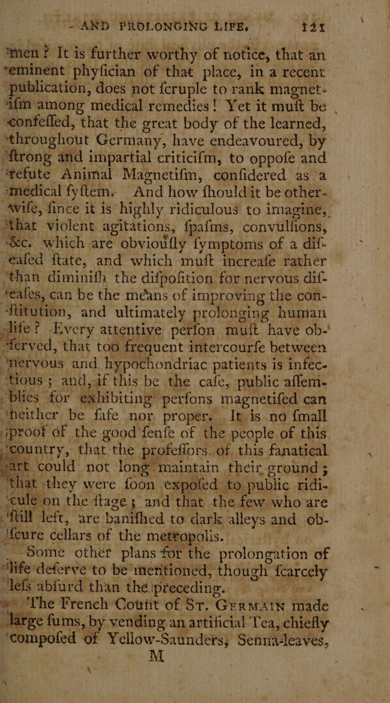 ‘men? It is further worthy of notice, that an ‘eminent phyfician of that place, in a recent publication, does not {cruple to rank magnet- “afm among medical remedies! Yet it muft be | confefled, that the great body of the learned, ‘throughout Germany, have endeavoured, by “ftrong and impartial criticifm, to oppofe and “tefute Animal Magnetifm, confidered as a medical fyftem, And how fhouldit be other- wife, fince it is highly ridiculous to imagine, ‘that violent agitations, fpafms, convullions, “&amp;c. which are obvioufly fymptoms of a dif- -eafed ftate, and which muft increafe rather ‘than diminifh the difpofition for nervous dif- #eafes, can be the méans of improving the con- fitution, and ultimately prolonging human id Every attentive perfon mutt have ob-' “terved, that too frequent intercourfe between ‘nervous and hypochondriac patients is infec- ‘Hous ; and,f this be the cafe, public aflem- “blies for exhibiting’ perfons magnetifed can ‘neither be fafe nor proper. It is no {mall proof of the good fenfe of the people of this ‘country, that-the profeflors of this fanatical sart could not long maintain their ground 5 ‘that they were foon expofed to public ridi- ‘cule on the ftage; and that the few who are Mill left, are banifhed to dark alleys and ob-  ‘feure cellars of the mettopolis. ae __Some other plans for the prolongation of “hfe deferve to be‘menitioned, though fcarcely lefs abfurd than théipreceding. =. »- ‘The French Cont of St, Grermatw made large fums, by vending an artificial Tea, chiefly ‘compofed of Yellow-Saundeis; Senna-leaves, me ee Md \