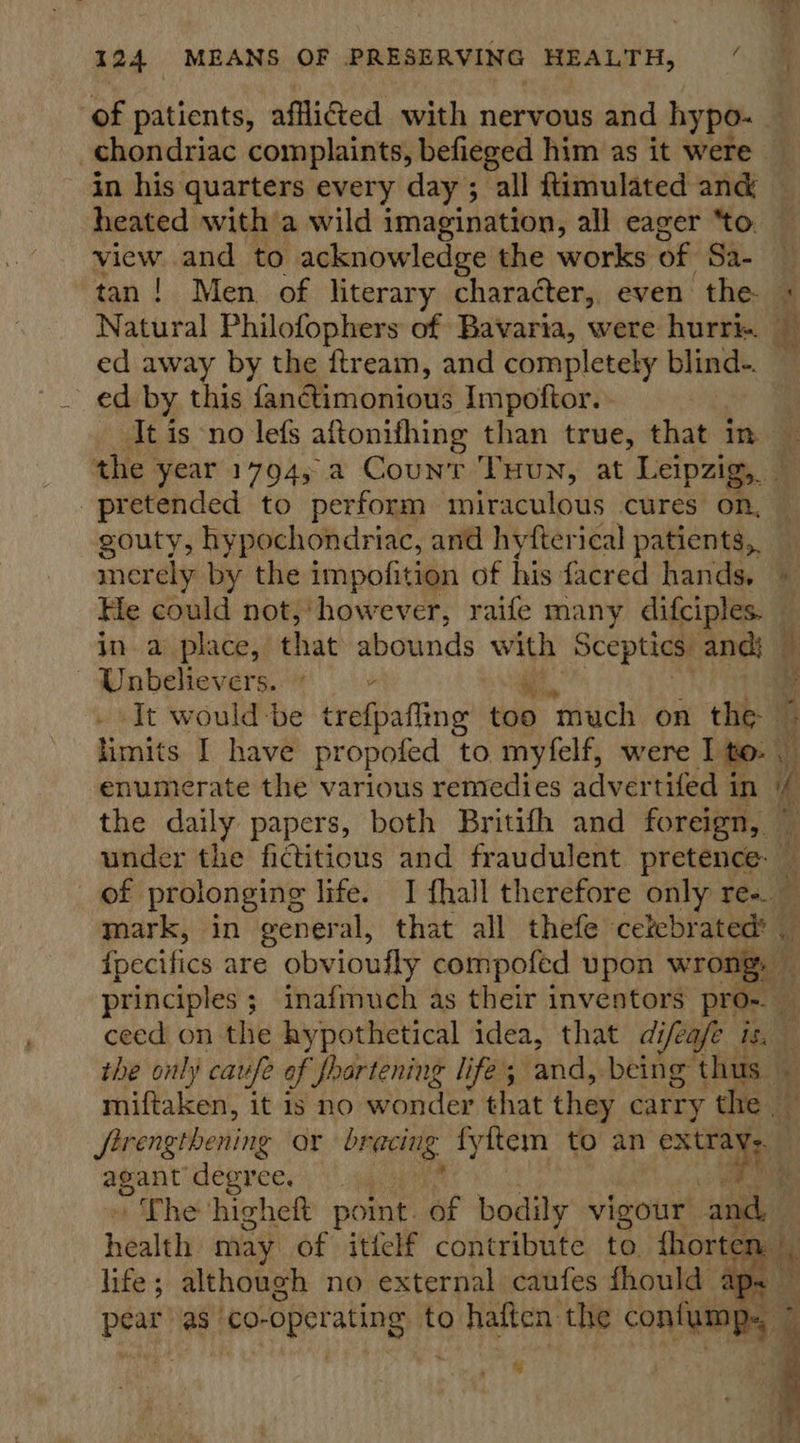 of patients, afli@ed with nervous and hypo. - chondriac complaints, befieged him as it were in his quarters every day ; all ftimulated ang heated with a wild imagination, all eager “to. view and to acknowledge the works of Sa- tan! Men of literary character, even the + Natural Philofophers of Bavaria, were hurri. ed away by the ftream, and completely blind-. ed by this fanétimonious Impoftor. It is no lefs aftonifhing than true, that in — the year 1794, a Count Tuun, at Leipzig, pretended to perform miraculous cures on, gouty, hypochondriac, and hyfterical patients, merely by the impofition of his facred hands, He could not,’ ‘however, raife many difciples. ina place, that abounds with Sceptics: and} — | Unbelievers. ‘It would-be trefpafhing too ‘much on the © limits I have propofed to myfelf, were I to: enumerate the various remedies advertifed in (/ the daily papers, both Britifh and foreign, ~ under the fictitious and fraudulent pretence: — of prolonging life. I fhall therefore only ree. — mark, in general, that all thefe cetebrated’ ipecifics are obvioufly compofed upon wrong, — principles; inafmuch as their inventors pro-. 2) ceed on the hypothetical idea, that difeafe is. the only caufe of foartening life; and, being thus miftaken, it is no wonder that they carry the _ ‘Prengtbening or bracing. fyitem to an oa agant’ degree, , ~The higheft point. of bodily vigour and. health may of itfelf contribute to fhorte: life; although no external caufes fhould ap. iy as CO- operating to a pai the contigs 7 : =  % 
