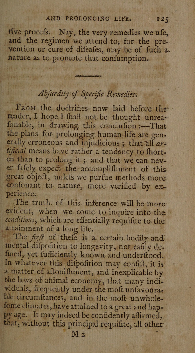 tive procefs. Nay, the very remedies we ufe,. and the regimen we attend to, for the pre- AB ix ol 4 | vention er cure of difeafes, may be of fuch a. nature as. to. promote that confumption..  — Abjurdity of Specific Remediers _ From. the doétrines. now laid before the reader, 1 hope I {hall not. be thought unrea- fonable,. in drawing. this. conclufion :——That the plans. for. prolonging human life are gen- _ erally erroneous and injudicious:;. thatall ars hifitial means haye rather a tendency to fhort- én than to prolong. it.;. and that we can. nev- er fafely expe the accomplifhment. of this great object, unlefs we purfue methods more Bowser to. nature, more verified. by ex- perience. | | _ The truth. of this. inference’ will be more: evident, when we come to inquire into-the » conditions, which.are effentially requifite to. the . attainment of a long life. | ea ag ~ The fir# of thefe is a certain bodily and. mental difpofition to longevity, not eafily de- fined, yet fufficiently known. and underftood. In whatever this difpofition may confift, it is: a matter of aftonifhment, and inexplicable by the laws. of ahimal economy, that many indi- viduals, frequently under the moft unfavoura- Ble circumftances, and: in the moft unwhole- fome climates, have attained to a great and hap- ‘pyage. It may indeed be confidently aftirmed,, ‘that, without this principal requifite, all other p Re ? M 2 ean    