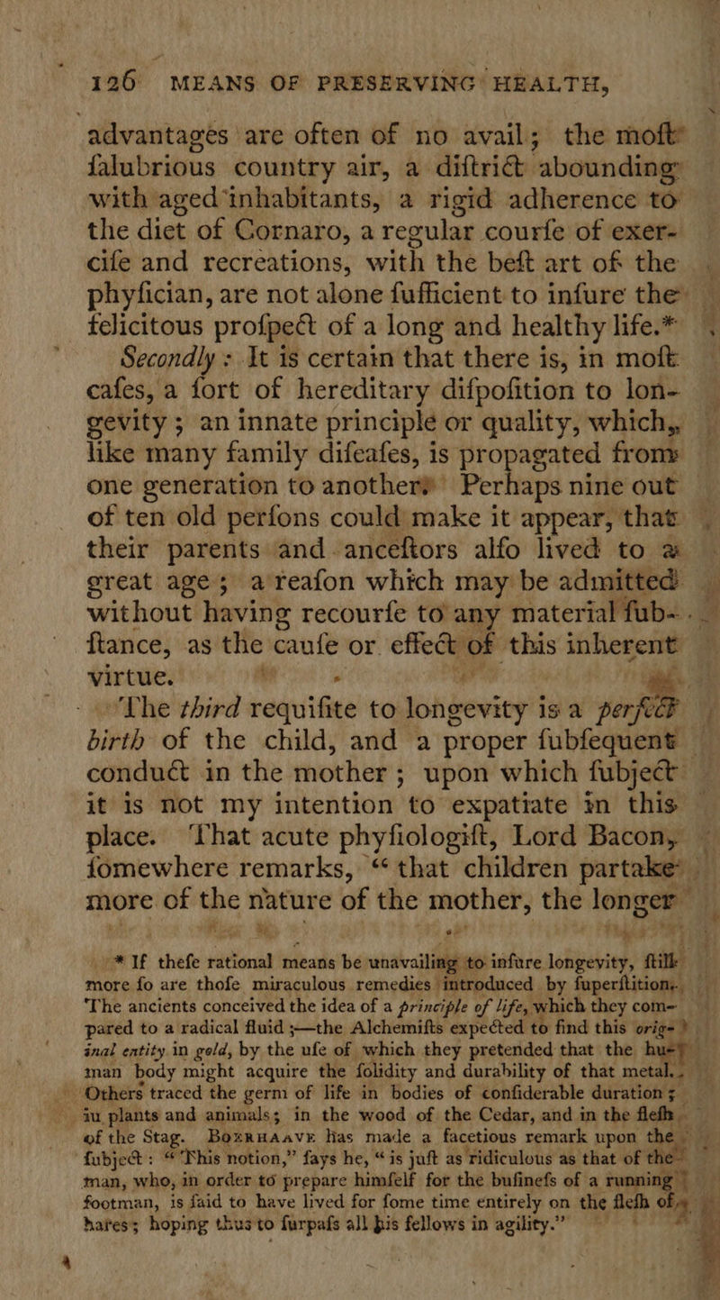 advantages are often of no avail; the moft falubrious country air, a diftric. ‘abounding: with aged ‘inhabitants, a rigid adherence to the diet of Cornaro, 2 regular courfe of exer- cife and recreations, with the beft art of the phyfician, are not alone fufficient to infure the: felicitous profpect of a long and healthy life.* Secondly: It is certain that there is; in moft _ cafes, a fort of hereditary difpofition to lon- gevity ; an innate principle or quality, which, like many family difeafes, is propagated from» one generation to another? Perhaps nine out of ten old perfons could make it appear, that their parents and-anceftors alfo lived to a great age; areafon which may be admitted: ij without having recourfe to any material fub- ftance, as the cant or effect of this inherent — virtue. : : ar 4 - The third requifite to longevity is a perf ; birth of the child, and a proper fubfequent _ condu&amp; in the mother ; ; upon which fubject it is not my intention to expatiate in this place. ‘that acute phyfiologift, Lord Bacon, fomewhere remarks, “ that children partake more of the nature of the mother, the longer Pity Be a ( Pt ihees i, _* Jf thefe rational means be unavailing to infure longevity, fil . more fo are thofe miraculous remedies introduced by fuperitition, ‘The ancients conceived the idea of a principle of life, which they com= pared to a radical fluid ;—the Alchemifts expected to find this orige ) inal entity in gold, by the ufe of which they pretended that the 8, ee man body might acquire the folidity and durability of that metal.. — Others traced the germ of life in bodies of confiderable duration ;_ ju plants and animals; in the wood of the Cedar, and in the fleth — Hi of the Stag. Bozruaavr has made a facetious remark upon te of fubjet : Phis 1 notion,” fays he, “is juft as Tidiculous as that of th man, who, in order to prepare himfelf for the bufinefs of a runni % re footman, is faid to have lived for fome time entirely on the Alef i) . hares; hoping thus to furpafs all pis fellows in agility.” a 