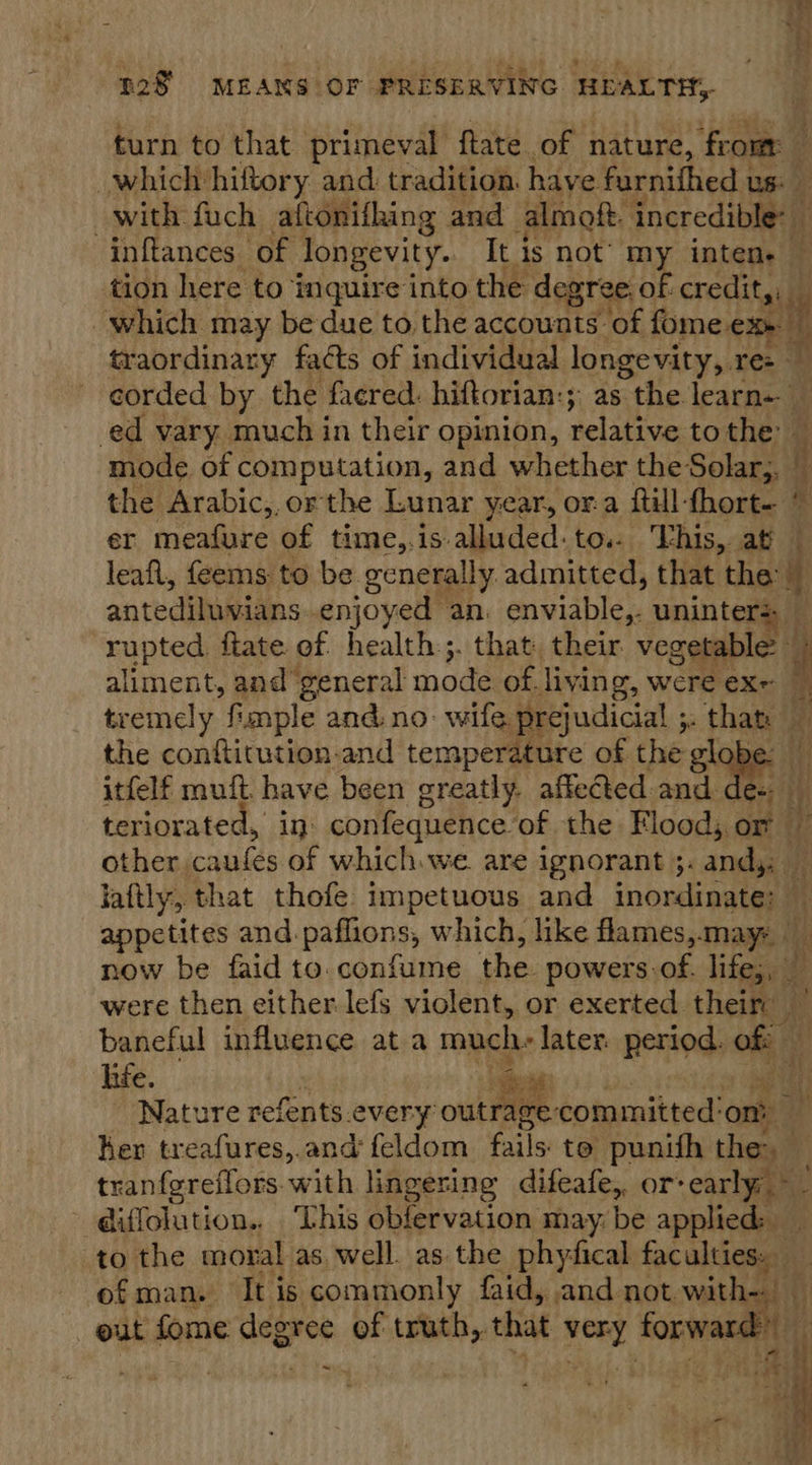 turn to that primeval ftate of nature, from — which hiftory and tradition. have furnifhed us: with fuch aftonifhing and almoft. incredibiael inftances of longevity. Tt is not’ my inten. tion here to inquire into the degree. of. credit, which may be due to the accounts of fome ex» | traordinary facts of individual longevity, H, corded by the facred. hiftorian:; as the learn- _ ed vary. much in their opinion, relative to the i mode of computation, and whether the Solar,, © the Arabic,,orthe Lunar year, ora ftill- fhort- « er meafure of time,.is- alluded: to.: This, at leafl, feems to be generally admitted, that ie 4 antediluvians enjoyed an. enviable,- uninters rupted ftate of health:;. that. their vegetable: 4 aliment, and” general mode of. living, were exe 7 tremely fimple and. no- wife prejudicial ;: thats Hi } t  the conftitution.-and temperature of the globe itfelf muft have been greatly. affeed and tt teriorated, in: confequence. of the Flood; or — other, criades of which we. are ignorant ;. andy: jattly., that thofe impetuous and inordinate: — appetites and. paflions, which, like flames,may now be faid to. confume the powers of. lites, ‘$3 were then either lefs violent, or exerted their baneful influence ata much: later. period. of i‘ hie. m f i ce! | Nature refents.every outrage: committed'om Ker treafures,.and feldom fails: te punith then tranfereflors. with lingering difeafe,, or carly: ~ @iffolution., This obfervation may: be applied: to the moral as well. as the phyfical faculties. — of man. It is commonly faid, and not with- _ ut fome degree of truth, ‘that ag forwars tit ~  