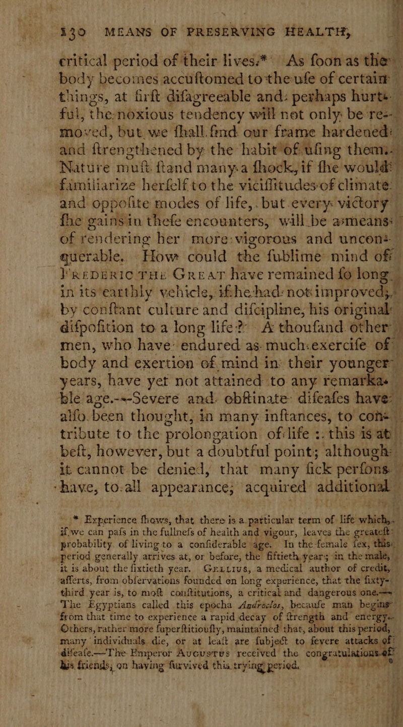 q ‘ 330 MEANS OF PRESERVING HEALTH, critical period of their lives*** As foonas' the body becomes accuftomed tothe ufe of certaim things, at firft difagreeable and: perhaps hurts. — the, noxious tendency will not only: be ree ved, but. we fhall.find our frame hardened: ona ftrensthened by the habit“of ufing ee Nature muf fland many-a fhock, if fhe would familiarize herfelf to the viciffitudes-of climate: _ and oppolite modes of life,. but.every: victory fhe gainsin thefe encounters, will be asmeans:” of rendering her more:vigorous and uncens querable. How could the fublime mind off }’ReDERIC THe Great have remained fo long, in its’earthly vehicle, ifhe-had: nok iimproveds by conftant culture and Sey Sear his original: | difpofition to a long life? A thoufand other i men, who have’ endured as. much:exercife of body and exertion of mind in: their younger years, have yet not attained to any remarkas — ble age.---Severe and. obftinate: difeafes have: | alfy. been thou: zht, in many inftances, to com+ — tribute to the pr olongation. of:life +. this is at belt, however, but a doubtful point; although: it, cannot be denied, that many fick perfons. “have, to.all appearance; acquired addiactorneg BS 3 ved bi Experience fhews, that there is a. patticular term of life pers) | if we can pafs in the fullnefs of health and vigour, leaves the fe | probability. of livingto a confiderable age. In the female fex, » period generally arrives. at, or before, the fiftieth years in then it is about the fixtieth year, Grutivs, a medical author of credit vafferts, from obfervations founded en long experience, that the i third year is, to mof conftitutions, a critical and dangerous one The Egyptians called this epocha Aadraclos, becaufe man begi ee from that time to experience a rapid decay of frei and energy. Ochers, rather more fuperftitioufly, maintained that, about this period; — many individuals die, or at leaft are fubject to fevere hes cs of difeafe—The Emperor uvcustTes received the congratul his sapien on haying fiuvived this trying’ peried, =    