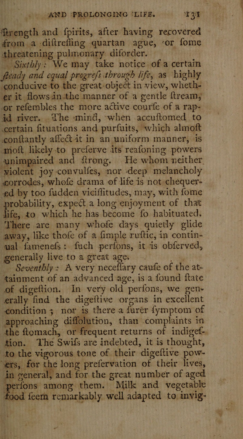 firength and {pirits, after having recovered from a -diftrefling -quartan ague, ‘or fome threatening pulmonary diforder. Sixthly: We may take notice of a certain fready and equal progrefs through life, as highly conducive to the great object in view, wheth- er it flowsin-the manner of a gentle ftream; or refembles the more active courfe of a rap- id river. .The mind, -when accuftomed to certain fituations and purfuits, which almoft conftantly affect it in an uniform manner, is mott likely to preferve its reafoning powers unimpaired and itrong. He whom neither. ‘wiolent joy convulfes, nor deep melancholy «corrodes, whofe drama of life is not chequer- ed by too fudden viciflitudes, may, with fome “probability, expect a long enjoyment of that life, to which he has become fo habituated. Yhere are many whofe days quietly glide away, like thofe of a fimple ruftic, in contin- mal famenefs: fuch perfons, it is obferved, generally live to a great age. tage Seventhly: A very neceflary caufe of the at- tainment of an advanced age, is a found fate of digeftion. In very old perfons, we gen- erally find the digeftive organs in excellent condition ; nor is there a furér fymptom of ffolution, than .complaints in  perfons among them. Milk and vegetable food feem remarkably well adapted to invig- 