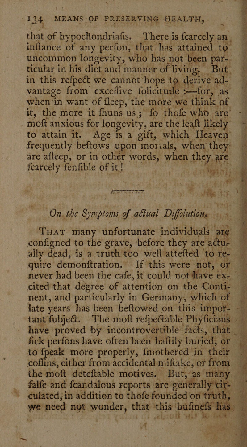 % neg a 134 MEANS OF PRESERVING HEALTH, that of hypochondriafis. There is fcarcely an, inftance of any perfon, that has attained to. uncommon longevity, who has not been par-. &amp; ticular in his diet and manner of Me: “But: @ in this refpeét we cannot hope t derive ad- &amp; vantage from exceflive foligtude :—for, as when ‘in want of fleep, the more we think of it, the more it fhuns us ; fo thofe who are i : moft anxious for longevity, are the leaft likely - to attain it. Age ts a gift, which Heaven frequently beftows u yon morials, when they 4 are afleep, or in other words, when they are Fi i a he fenfible of it! eints i ae  Pre oe Naa ; , ite * ¥ “On. the aise of actual Diffilution, « ~ g Tuat many unfortunate individuals ate configned to the grave, before they are adue b ally dead, is a truth too well’ attefted ‘to res quire dewiohttraton: If this were not, or ip never had been the cafe, it could not Have ¢ ex. a cited that degree of attention on the Conte nent, and particularly in Germany, which of late years has been beftowed on this. impor- “ey tant fubje&amp;. The moft refpe@able Phyficians ee have proved by incontrovertible facts, that fick perfons have often been haftily buried, or _ to {peak more properly, fmothered in their 4 coffins, either from accidental. miftake, or from ‘) the moft deteftable motives. But, as many falfe and feandalous reports are’ venerally'ci . 4 culated, in addition to thofe founded on'‘truth, we need not wonder, that be ‘bufiness” ‘has. Ke ft wai4 ‘be rem *    \ LA - 