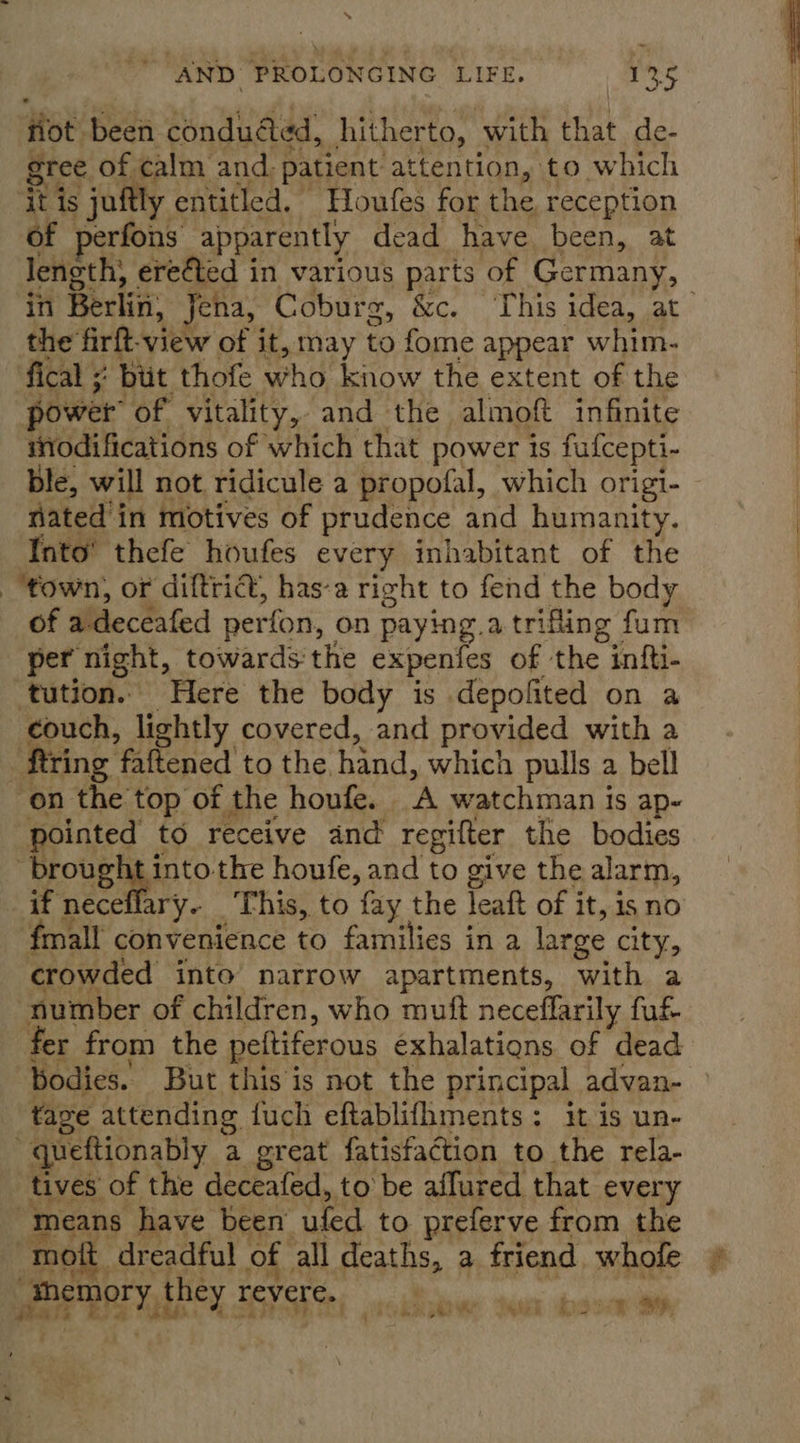 Hot: been condued, hitherto, with that de- gree of calm and. patient attention, to which ‘it is juftly entitled. Houfes for the reception of perfons apparently dead have been, at length, ereéted in various parts of Germany, in Berlin, Jena, Coburg, Som oY op Ce (&lt;r a the firft-view of it, may to fome appear whim- fical ;: bit thofe who know the extent of the power of vitality, and the almoft infinite nodifications of which that power is fulcepti- Ble, will not ridicule a propofal, which origi- nated in motives of prudence and humanity. Into’ thefe houfes every inhabitant of the ‘town, or diftrict, has-a right to fend the body of a deceafed perfon, on paying. a. trifling fum per night, towards the expenfes of the infti- ‘tution.. Here the body is depofited on a couch, lightly covered, and provided with a ‘firing faftened to the, hand, which pulls a bell on the top of the houfe. ‘A watchman is ap~ pointed to receive and regifter the bodies ‘brought into the houfe, and to give the alarm, if neceflary. This, to fay the Teaft of i it, 1s no fmall convenience to families in a large city, crowded into narrow apartments, with a number of children, who muft neceffarily fuf fer from the peltiferous exhalations of dead bodies. But thisis not the principal advan- fave attending fuch eftablifhments: itis un- “queftionably a great fatisfaction to the rela- tives of the deceafed, to be affured that every “means have been ufed to preferve from the mot, dreadful of all deaths, a friend whofe » OER they revere. ee re . ? bts oe Fu ae ae +