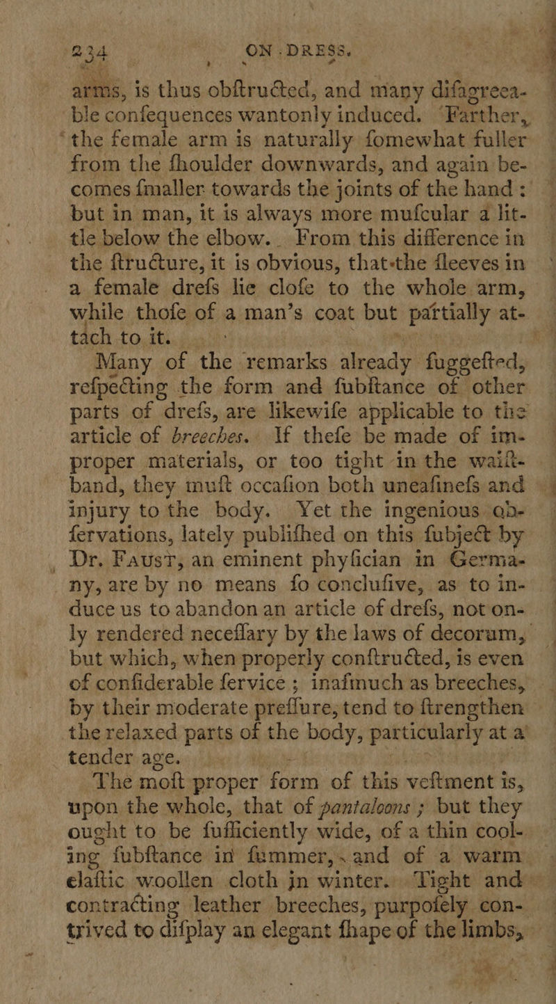 ? Tee } ON: DRESS ble confequences wantonly induced. ‘Farther Fy ‘the female arm is naturally fomewhat fuller from the fhoulder downwards, and again be- comes {maller towards the joints of the hand : but in man, it is always more mufcular a lit- tle below the elbow. From this difference in the ftructure, it is obvious, that-the fleeves in a female drefs lie clofe to the whole arm, tach tostinis. Many of the remarks. adv fageefted, refpecting the form and fubftance of other parts of drefs, are likewife applicable to the article of breeches. If thefe be made of im- band, they muft occafion both uneafinefs and injury tothe body. Yet the ingenious ab- fervations, lately publifhed on this fubject by _ Dr. Faust, an eminent phyfician in Germa- duce us to abandon an article of drefs, not on- but which, when properly conftructed, is even the relaxed parts ai the body, particularly at a tender age. The moit proper form of this veftment i is, upon the whole, that of pantaloons ; but they ought to be fufliciently wide, of a thin cool- contracting leather breeches, purpotely con- ,