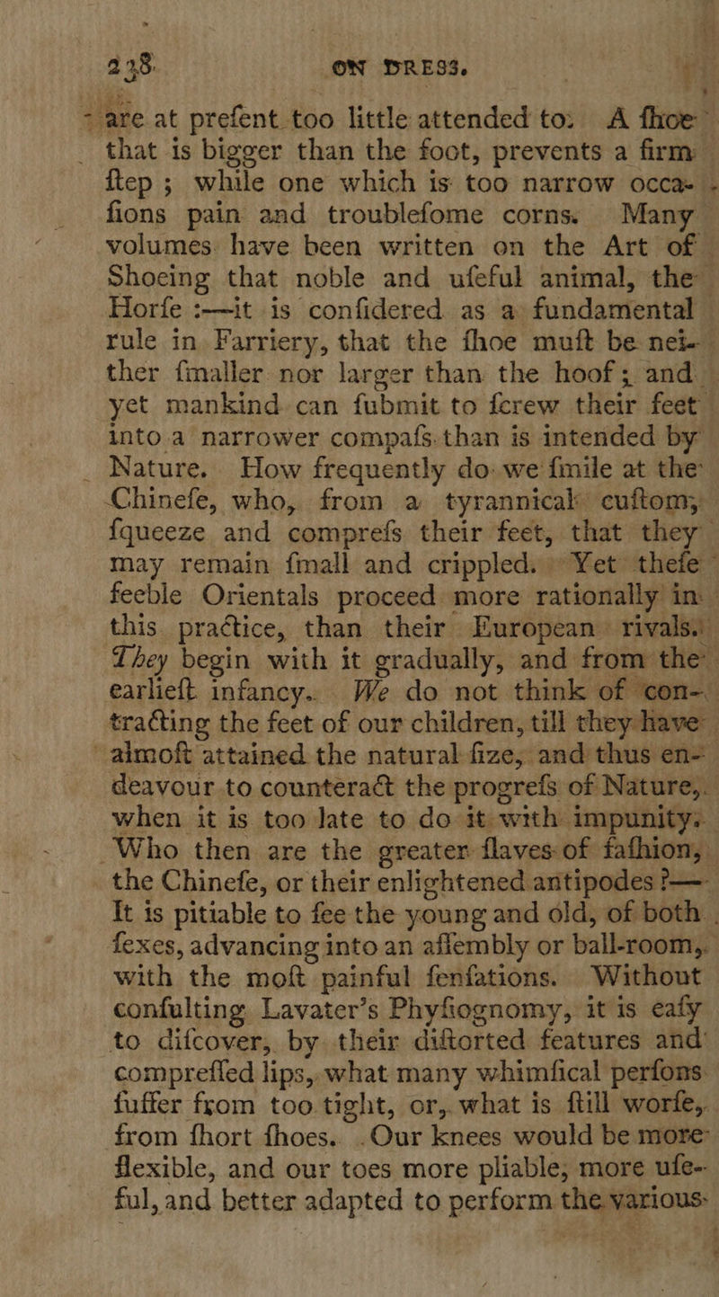 that is bigger than the foot, prevents a firm ftep ; while one which is: too narrow occa» - fions pain and troublefome corns: Many — volumes. have been written on the Art of — Shoeing that noble and ufeful animal, the Horfe :—it is confidered as a fundamental rule in Farriery, that the fhoe muft be nei ther fmaller nor larger than the hoof; and — yet mankind can fubmit to ferew their feet into.a narrower compafs.than is intended by’ Chinefe, who, from a tyrannical cuftom, {queeze and comprefs their feet, that they may remain {mall and crippled. » Yet thefe feeble Orientals proceed more rationally in. this. practice, than their European. rivals. They begin with it gradually, and from the earlieft infancy.. We do not think of con-_ tracting the feet of our children, till they have deavour to counteract the progrefs of Nature, when it is too late to do it with impunity: the Chinefe, or their enlightened antipodes &gt;—- It is pitiable to fee the young and old, of both . fexes, advancing into an afiembly or ball-room,. with the moft painful fenfations. Without confulting Lavater’s Phyfiognomy, it is eaty comprefled lips, what many whimfical perfons. fuffer fyom too. tight, or,. what is {till worfe,, from fhort fhoes.. .Our knees would be more flexible, and our toes more pliable, more ufe-- ful, and better adapted to perform the various: ° s \