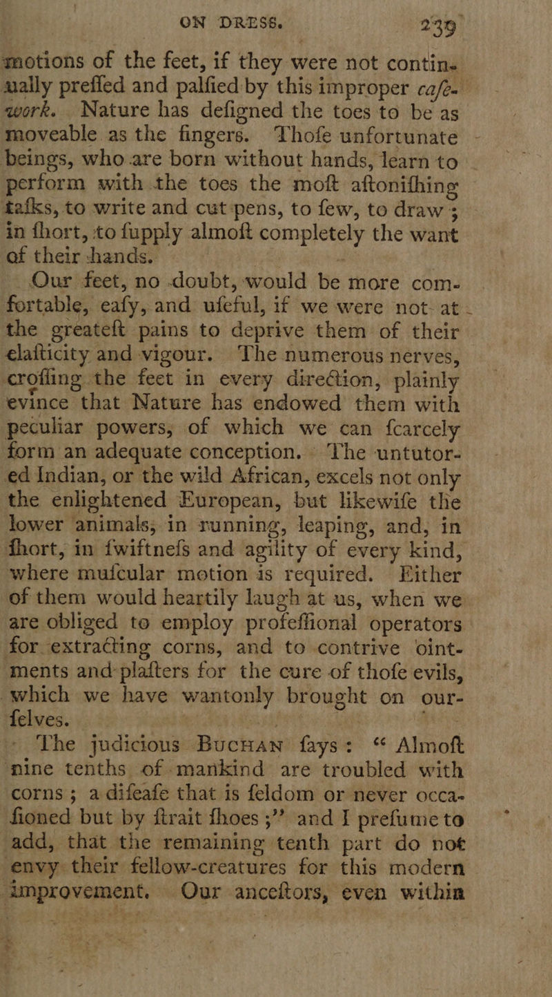 motions of the feet, if they were not contin. anally prefied and palfied by this improper cafe. | work. Nature has defigned the toes to be as moveable as the fingers. Thofe unfortunate - beings, who are born without hands, learn to - perform with the toes the moft aftonifhing tafks, to write and cut pens, to few, to draw 3 in fhort, to fupply almoft completely the want of their -hands. ite F Our feet, no doubt, would be more com- fortable, eafy, and ufeful, if we were not- at the greateft pains to deprive them of their elaiticity and vigour. The numerous nerves, crofiing the feet in every direction, plainly evince that Nature has endowed them with peculiar powers, of which we can {carcely form an adequate conception. ‘The untutor- ed Indian, or the wild African, excels not only the enlightened European, but likewife the lower animals; in running, leaping, and, in fhort, in {wiftnefs and agility of every kind, where muicular motion is required. Either of them would heartily laugh at us, when we are obliged to employ profeffional operators for extracting corns, and to contrive oint- ments and:plafters for the cure of thofe evils, which we have wantonly brought on our- felves. : Sia saad The judicious Bucuan fays: Almoft ‘mine tenths of mankind are troubled with corns ; a difeafe that is feldom or never occa- fioned but by itrait fhoes ;”” and I prefume to add, that the remaining tenth part do not envy their fellow-creatures for this modern improvement. Our anceftors, even within *h ¥.
