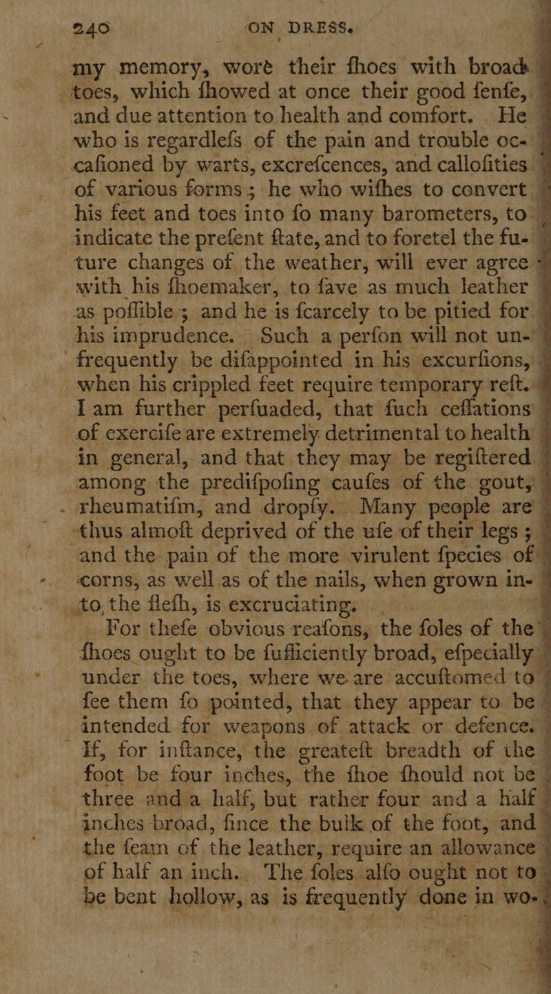   240 ON DRESS. my memory, wort their fhoes with broad | toes, which fhowed at once their good fenfe, 7 and due attention to health.and comfort. He | who is regardlefs of the pain and trouble oc- 7 cafioned by. warts, excrefcences, and callofities © of various forms ; 3 he who wifhes to convert 7 his feet and toes into fo many barometers, to: 7 indicate the prefent ftate, and to foretel the fu- — ture changes of the weather, will ever agree 7 with his fhoemaker, to fave as much leather 7 as poflible; and he is fcarcely to be pitied for | his imprudence. Such a perfon will not un-! § frequently be difappointed | in his excurfions, ” when his crippled feet require temporary reft. Iam further perfuaded, that fuch ceflations 7 of exercife are extremely detrimental to health © in general, and that they may be regiftered 7 among the predifpofing caufes of the gout, © - rheumatifm, and dropfy. Many people are | thus almoft deprived of the ufe of their legs ; — and the pain of the more virulent fpecies of | ‘corns, as well.as of the nails, when grown in- © sto, the flefh, is excruciating, q For thefe obvious reafons, the foles of the % thoes ought to be fufliciently broad, efpecially under the toes, where we are nottkeenied to 4 fee them fo pointed, that they appear to be 7 intended for weapons of attack or defence. | If, for infance, the ereateft breadth of the — foot be four inches, the fhoe fhould not be three and a half, but rather four and a half ; inches broad, knee the bulk of the foot, and the feam of the leather, require an allowance - of half an inch. The foles. alfo ought not to be bent hollow, as 1s frequently soni in ses.   