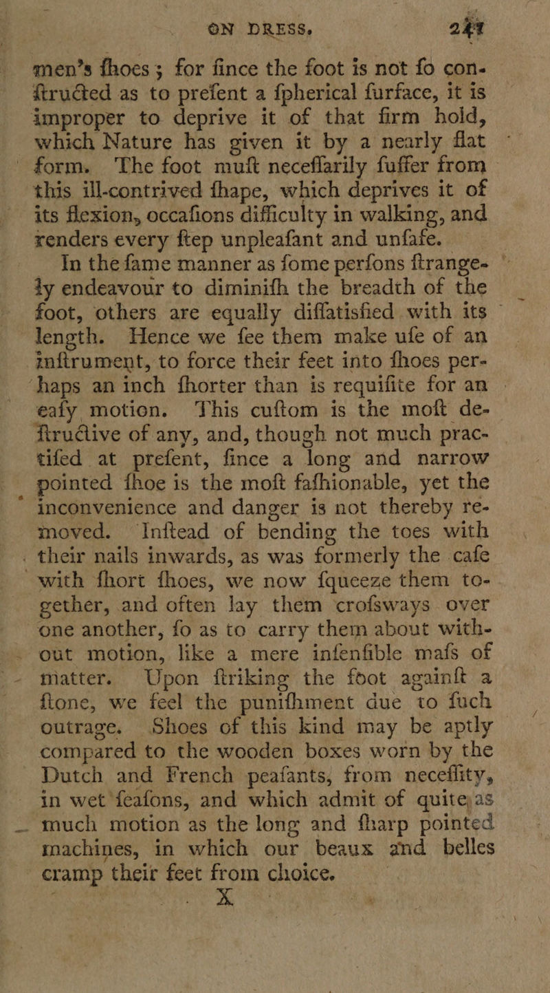 men’s fhoes; for fince the foot is not fo con- ftrudted as to prefent a fpherical furface, it is improper to deprive it of that firm hold, which Nature has given it by a nearly flat form. ‘The foot muft neceflarily fuffer from &gt; this ill-contrived fhape, which deprives it of its flexion, occafions difficulty in walking, and renders every ftep unpleafant and unfafe. _ In the fame manner as fome perfons ftrange- © ty endeavour to diminifh the breadth of the foot, others are equally diffatisfied with its — length. Hence we fee them make ufe of an inftrument, to force their feet into fhoes per- ‘haps an inch fhorter than is requifite for an | eafy motion. This cuftom is the moft de- firudiive of any, and, though not much prac- tifed at prefent, fince a long and narrow pointed fhoe is the moft fafhionable, yet the inconvenience and danger is not thereby re- moved. Inftead of bending the toes with _ their nails inwards, as was formerly the cafe with fhort fhoes, we now f{queeze them to- gether, and often lay them crofsways over one another, fo as to carry them about with- out motion, like a mere infenfible mafs of matter. Upon ftriking the foot againft a ftone, we feel the punifhment due to fuch outrage. Shoes of this kind may be aptly compared to the wooden boxes worn by the Dutch and French peafants, from neceflity, in wet feafons, and which admit of quitejas _ much motion as the long and fharp pointed machines, in which our beaux and _ belles cramp their feet from choice.