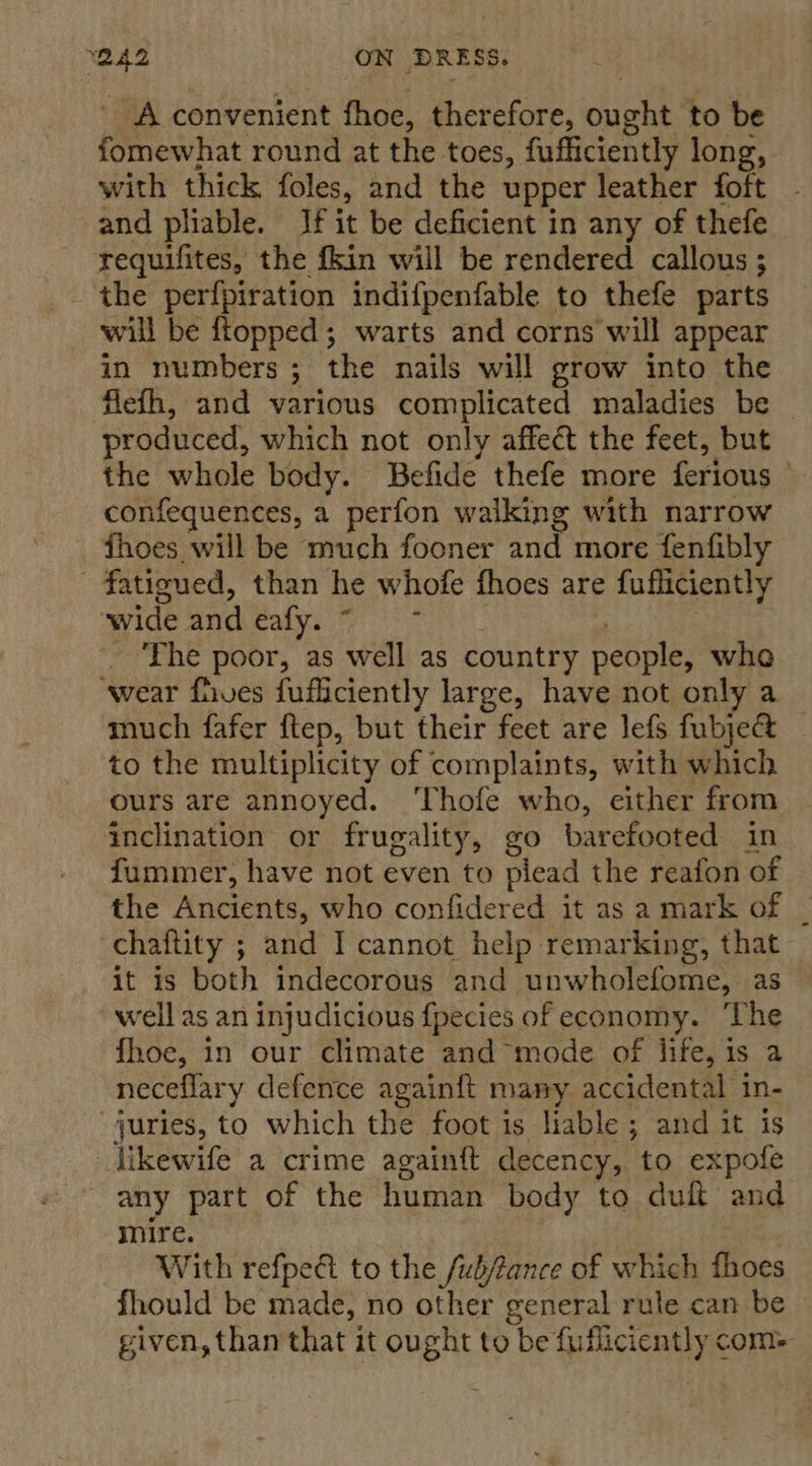 ba ON DRESS. A convenient fhoe, ther efore, ene to be fomewhat round at the toes, fufficiently long, with thick foles, and the upper leather foft - and pliable. If it be deficient in any of thefe requifites, the fkin will be rendered callous ; the perfpiration indifpenfable to thefe parts will be ftopped; warts and corns will appear in numbers 3 the nails will grow into the flefh, and various complicated maladies be produced, which not only affect the feet, but the whole body. Befide thefe more ferious ° confequences, a perfon walking with narrow fhoes will be much fooner and more fenfibly fatigued, than he whofe fhoes are fufliciently wide aYcealye fet The poor, as well as country nedples whe ‘wear fives fufliciently large, have not only a much fafer ftep, but their feet are lefs fubject to the multiplicity of complaints, with which ours are annoyed. ‘Thofe who, either from inclination or frugality, go barefooted in fummer, have not even to plead the reafon of the macienty, who confidered it as a mark of chaftity ; and I cannot help remarking, that it is both indecorous and unwholefome, as well as an injudicious {pecies of economy. ‘The fhoe, in our climate and mode of life, 1s a neceflary defence againft many accidental in- juries, to which the foot is liable ; and it is _likewife a crime againft decency, to expofe any part of the human body to du and mire. With refped to the /ubfance of which fhoes fhould be made, no other general rule can be given, than that it ought to be fufliciently com-