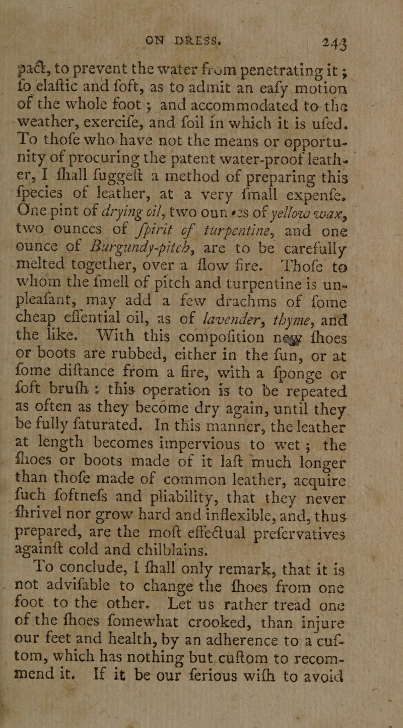 pack, to prevent the water from penetrating it ; fo elaftic and foft, as to admit an eafy motion — of the whole foot ; and accommodated to the _ -weather, exercife, and foil in which it is ufed. To thofe who have not the means or opportu- nity of procuring the patent water-proof leath- er, I fhall fuggeft a method of preparing this fpecies of leather, at a very {mall expenfe. — One pint of drying cil, two oun e2s of yellow wax, two ounces of /pirit of turpentine, and one ounce of Burgundy-pitch, are to be carefully melted together, over a flow fire. Thofe to whom the fimell of pitch and turpentine is un- pleafant, may add a few drachms of fome cheap effential oil, as of Javender, thyme, and the like. With this compofition negy fhoes _or boots are rubbed, either in the fun, or at fome diftance from a fire, with a fponge or foft brufh : this operation is to be repeated as often as they become dry again, until they. be fully faturated. In this manner, the leather at length becomes impervious to wet; the . thoes or boots made of it laft much longer _ than thofe made of common leather, acquire fuch foftnefs and pliability, that they never ‘fhrivel nor grow hard and inflexible, and, thus prepared, are the moft effeCtual prefervatives againit cold and chilblains, . To conclude, I fhall only remark, that it is . hot advifable to change the fhoes from one foot to the other. Let us rather tread one of the fhoes fomewhat crooked, than injure our feet and health, by an adherence to a cuf- _tom, which has nothing but.cuftom to recom- mend it. If it be our ferious with to avoid