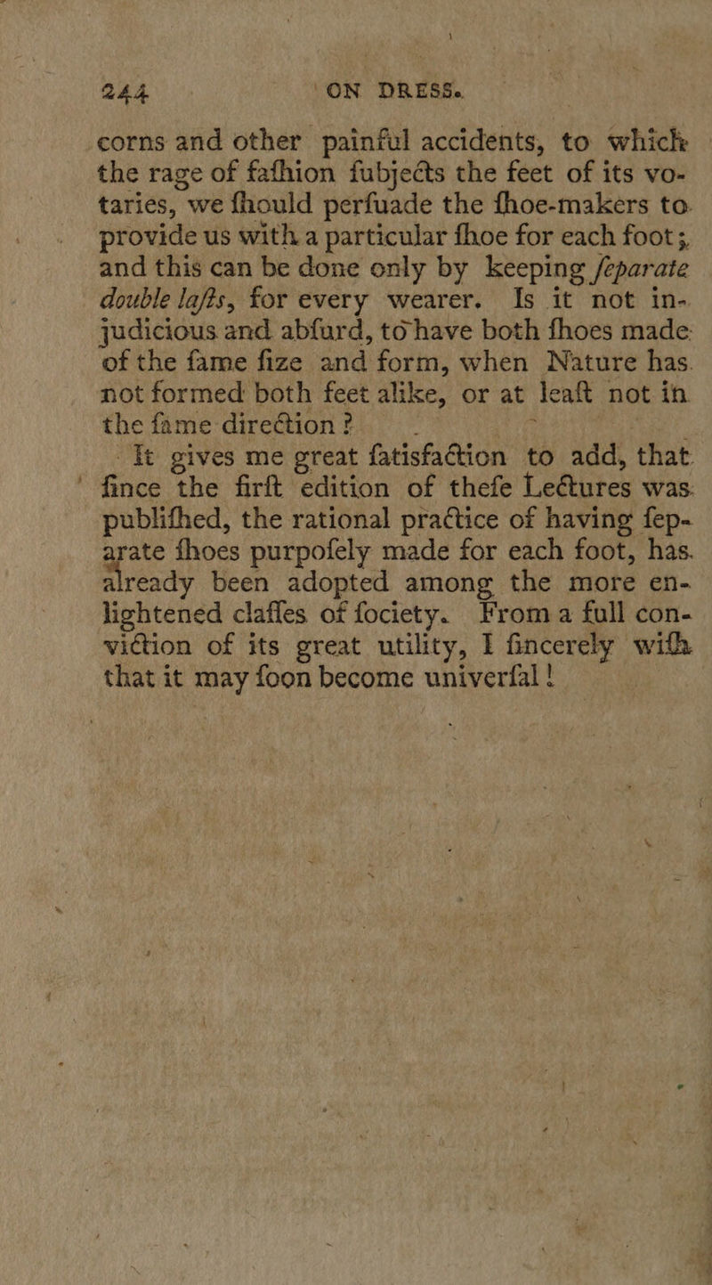 i \ the rage of fafhion fubjects the feet of its vo- provide us with a particular fhoe for each foot;, and this can be done only by keeping /eparate double lafts, for every wearer. Is it not in- judicious and abfurd, to have both fhoes made: of the fame fize and form, when Nature has. not formed both feet alike, or at leaft not in the fame direction ? : | Tt gives me great fatisfaction to add, that fince the firft edition of thefe Leétures was. publifhed, the rational practice of having fep- arate fhoes purpofely made for each foot, has. already been adopted among the more en- lightened clafles of fociety. From a full con- that it may foon become univerfal ! ew. &amp;. See